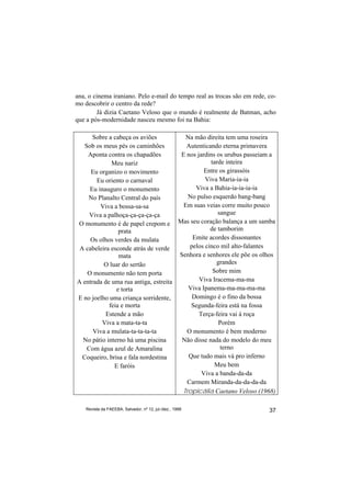 ana, o cinema iraniano. Pelo e-mail do tempo real as trocas são em rede, co-
mo descobrir o centro da rede?
        Já dizia Caetano Veloso que o mundo é realmente de Batman, acho
que a pós-modernidade nasceu mesmo foi na Bahia:

      Sobre a cabeça os aviões          Na mão direita tem uma roseira
   Sob os meus pés os caminhões         Autenticando eterna primavera
    Aponta contra os chapadões        E nos jardins os urubus passeiam a
             Meu nariz                            tarde inteira
     Eu organizo o movimento                   Entre os girassóis
       Eu oriento o carnaval                   Viva Maria-ia-ia
     Eu inauguro o monumento                Viva a Bahia-ia-ia-ia-ia
    No Planalto Central do país          No pulso esquerdo bang-bang
         Viva a bossa-sa-sa            Em suas veias corre muito pouco
     Viva a palhoça-ça-ça-ça-ça                      sangue
O monumento é de papel crepom e Mas seu coração balança a um samba
                prata                            de tamborim
     Os olhos verdes da mulata            Emite acordes dissonantes
 A cabeleira esconde atrás de verde      pelos cinco mil alto-falantes
                mata                  Senhora e senhores ele põe os olhos
          O luar do sertão                          grandes
    O monumento não tem porta                      Sobre mim
A entrada de uma rua antiga, estreita        Viva Iracema-ma-ma
               e torta                   Viva Ipanema-ma-ma-ma-ma
E no joelho uma criança sorridente,       Domingo é o fino da bossa
            feia e morta                  Segunda-feira está na fossa
           Estende a mão                     Terça-feira vai à roça
         Viva a mata-ta-ta                           Porém
      Viva a mulata-ta-ta-ta-ta         O monumento é bem moderno
  No pátio interno há uma piscina      Não disse nada do modelo do meu
    Com água azul de Amaralina                        terno
  Coqueiro, brisa e fala nordestina      Que tudo mais vá pro inferno
              E faróis                              Meu bem
                                              Viva a banda-da-da
                                        Carmem Miranda-da-da-da-da
                                       Tropicália Caetano Veloso (1968)

    Revista da FAEEBA, Salvador, nº 12, jul./dez., 1999                  37
 