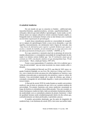 A catedral moderna

         Em um mundo em que os conceitos se fundem – público/privado,
masculino/feminino, aparência/essência, ser/estar, superficial/profundo – é
reforçada a idéia de que todo trabalho é aprendizagem. Assim sendo, as refe-
rências atuais aos espaços educativos tomam contornos bastante amplos, a-
brangendo tanto as instituições formais como as não formais com o corrente
uso do termo organização de aprendizagem.
         A partir desse entendimento percebe-se a necessidade de ressignifi-
car os espaços de aprendizagem frente a essas novas demandas, o que não
significa, necessariamente, um atrelamento total à lógica do mercado, mas
“uma busca de alternativas para superar a grande distância que separa a
escola e o mundo do trabalho, em um momento que se exige uma nova e (tu-
do indica) permanente formação para o trabalho.” (NEPEC, p. 4.)
         Se o que caracteriza o momento atual são as presenças de novas de-
mandas educacionais e a conseqüente necessidade de ressignificação da edu-
cação é no mínimo curioso lembrar que “das 85 instituições atuais que já
existiam em 1520, com funções similares às que desempenham hoje, 70 são
universidades.” (Kerr, citado por Santos, 1997:187).
         Frente a essa surpreendente (?) estatística, não é de se admirar que a
“crise da universidade” seja um tema recorrente nos atuais estudos sobre e-
ducação.
         A Universidade de Harvard, nos EUA, que data de 1643, nasce, se-
gundo Frederick Rudolph, no seu livro The American College and Univer-
sity, com o intuito de recriar um pouco da velha Inglaterra na América e sem
nenhuma concessão para os preconceitos dos pioneiros e para os valores de
fronteira. Uma universidade erigida sob o signo do elitismo, que retrata a
concepção consagrada de universidade daqueles e muito provavelmente de
nossos tempos.
         A Harvard do século XVII foi ainda forjada no modelo universitário
medieval, mas já trazia as sementes do que viria a ser o projeto moderno de
universidade. Um projeto iluminista com raízes medievais, encarnando ao
longo da história as contradições dessa dúbia posição. Tem, por exemplo, os
rituais hierárquicos medievais lado a lado aos princípios humanistas próprios
da modernidade com as contradições próprias do projeto iluminista: o ideal
da igualdade humana sendo estudado/pesquisado dentro da alta cultura que,
contraditoriamente aos ideais professados, é permitida a poucos.
         O modelo universitário idealizado, que faz parte do imaginário da
academia hoje, é um fenômeno do século XIX e tem como sua melhor tradu-



38                                 Revista da FAEEBA, Salvador, nº 12, jul./dez., 1999
 