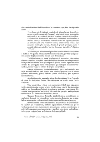 ção o modelo alemão da Universidade de Humboldt, que pode ser explicado
como:
         “... o lugar privilegiado da produção da alta cultura e do conheci-
         mento científico avançado [no qual] a exigência posta no trabalho
         universitário, a excelência dos seus produtos culturais e científicos,
         a criatividade da atividade intelectual, a liberdade de discussão, o
         espírito crítico, a autonomia e o universalismo dos objetivos fizeram
         da universidade uma instituição única, relativamente isolada das
         restantes instituições sociais, dotada de grande prestígio social e
         considerada imprescindível para a formação das elites.” (Santos,
         1997:193)
         As contradições desse modelo passam a ser mais fortalecidas quando
a partir do pós-guerra, e notadamente nos anos sessenta, posturas que pode-
mos chamar de pós-iluministas passam a ser demandadas.
         Tradicionalmente, o “locus” privilegiado da alta cultura e do conhe-
cimento científico avançado, a universidade se encontra em uma paradoxal
situação na qual manter esse quadro para o qual foi talhada representa estar
distante das concepções sobre conhecimento que se forjam na contempora-
neidade, muitas vezes, no interior da própria universidade.
         Pode-se argumentar, conservadoramente, que a universidade per-
de(u) sua unicidade ao abrir espaço para a cultura popular e/ou de massa
(contra a alta cultura), para o trabalho (contra a educação), para a prática
(contra a teoria).
         As três dicotomias apontadas acima são discutidas no livro Pela mão
de Alice de Boaventura Santos. Nos deteremos na terceira delas (teori-
a/prática).
         Uma universidade voltada com quase exclusividade para a pesquisa
teórica desinteressada passa a viver a tensão criada a partir das demandas
práticas por formação profissional, investigação aplicada e os apelos de dei-
xar sua “torre de marfim” em prol da relevância das questões sócio-políticas
comunitárias. É a tensão entre a teoria e a pratica.
         Qualquer dessas novas demandas (já não tão novas assim) trazem no
seu bojo a demanda por expansão do ensino superior. Expansão que se esta-
belece, ao aumentar o número de oferta de vagas, também, espacialmente.
         Historicamente, como entidade única de construção do conhecimen-
to e cultura ela se centraliza, também, espacialmente. Centralidade que se
verificava em diversos outros setores econômicos e sociais como inerente à
própria lógica das arrumações espaciais e que hoje vem, como analisado an-
teriormente, cedendo lugar ao fenômeno da descentralidade.


    Revista da FAEEBA, Salvador, nº 12, jul./dez., 1999                     39
 