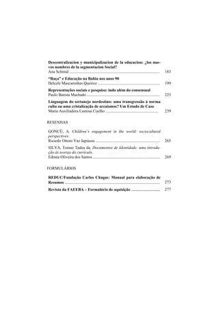 Descentralizacion y municipalizacion de la educacion: ¿los nue-
vos nombres de la segmentacion Social?
Ana Schmid .........................................................................................   183
“Raça” e Educação na Bahia nos anos 90
Delcele Mascarenhas Queiroz .............................................................              199
Representações sociais e pesquisa: indo além do consensual
Paulo Batista Machado ........................................................................         223
Linguagem do sertanejo nordestino: uma transgressão à norma
culta ou uma cristalização de arcaísmos? Um Estudo de Caso
Maria Auxiliadora Lustosa Coelho ....................................................                  239

RESENHAS

GONCÜ, A. Children’s engagement in the world: sociocultural
perspectives.
Ricardo Ottoni Vaz Japiassu ................................................................           265
SILVA, Tomaz Tadeu da. Documentos de Identidade: uma introdu-
ção às teorias do currículo.
Edméa Oliveira dos Santos ..................................................................           269

FORMULÁRIOS

REDUC/Fundaçâo Carlos Chagas: Manual para elaboração de
Resumos ......................................................................................         273
Revista da FAEEBA – Formulário de aquisição ......................                                     277
 