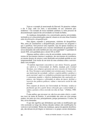 Veja-se o exemplo já mencionado de Harvard. Os pioneiros vinham
a ela. E hoje, cada vez mais, a universidade vai aos “pioneiros pós-
modernos”. Um exemplo de nossa realidade cotidiana é o forte processo de
descentralização espacial das universidades no Estado da Bahia.
        As mudanças demandadas e/ou concretizados para/na universidade,
incluindo-se aí a descentralização espacial, situam-se em uma tênue fronteira
entre deselitização e desqualificação.
        Para alguns, expandir é, praticamente, sinônimo de desqualificar.
Mas, antes de constatarmos a desqualificação, precisamos nos perguntar o
que é qualificar. Será possível uma expansão, seja ela apenas numérica ou
também espacial, continuando com o mesmo entendimento de qualidade? As
novas demandas não serão também por uma outra qualidade? A qualidade do
século XIX, será qualidade para o século XX ou XXI?
        Algumas análises sobre a crise da universidade, muitas delas prove-
nientes de movimentos internos à academia, são movimentos de resistência,
ou mesmo desejos de retorno a uma idealizada universidade perdida na con-
temporaneidade. Este trecho de um texto de uma coletânea sobre a universi-
dade é um exemplo:
        “É também importante concordar-se com Anísio Teixeira, quando
        ao referir-se à Universidade de Dublin, fundada pelo Cardeal
        Newman, esse religioso apresenta um novo conceito de Universida-
        de. Para Newman a universidade terá estrutura para: levantar o tô-
        nus intelectual da sociedade; cultivar o espírito público: purificar o
        gosto nacional; suprir os verdadeiros princípios que devem respirar
        o entusiasmo popular e objetivos fundamentais das aspirações po-
        pulares; dar largueza e sobriedade às idéias da época; facilitar o
        exercício dos poderes políticos; refinar o intercurso social da vida
        privada.
        Pelo conjunto de deveres da Universidade de Newman, verifica-se
        facilmente que foi a partir dessa colocação que a universidade as-
        sumiu a postura crítica exercida nos dias de hoje.” (Tubino, 1984:
        172).
        É uma análise, que em nosso ver, não leva em conta o devir, o contí-
nuo tecer da trama da história. A universidade não entra em crise porque
mudou, ela entra em crise, principalmente, porque permaneceu. E temos, de
fato, novas demandas.
        O que não significa que defendamos que todas as modificações que
vêm ocorrendo ao longo das últimas décadas tenham sido modificações fa-
voráveis à universidade. Muitas das mudanças, apesar da aparente deselitiza-
ção, não deixam de privilegiar os interesses e os grupos sociais dominantes.


40                                Revista da FAEEBA, Salvador, nº 12, jul./dez., 1999
 