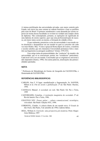 A intensa proliferação das universidades privadas, sem maior controle pelo
Estado, tem início nos anos setenta no sudeste brasileiro e hoje se prolifera
pelo resto do Brasil. O pretenso atendimento a uma demanda por ensino su-
perior de muitas dessas faculdades se revelam na verdade uma simples oferta
de diplomas. Não contemplando, portanto, as aspirações do significado de
uma diploma de ensino superior, quer seja uma profissionalização de suces-
so, um maior status social, ou mesmo, a formação do cidadão crítico.
        O que realmente caracteriza a crise da universidade é essa tensão en-
tre deselitizar e desqualificar em um mundo no qual os conceitos são cada
vez mais fluídos. Mas, “Como a igreja de Roma depois de Lutero, a moderna
e secular catedral, que nós chamamos Universidade permanece forte e man-
tém sua hegemonia na paisagem acadêmica” (Grant, 1978:355).
        Esse artigo tratou de potencialidades, das “essências” do mundo e da
universidade, que só se concretizam, porém, nas “existências” particulares.
Cada local vem a ser um mundo. Concretudes que se originam no universal e
dele dependem (Santos, 1996). Em outras palavras, atualizações das potenci-
alidades apontadas.

NOTA
1
 Professora de Metodologia de Ensino de Geografia da FACED/UFBa, e
Doutoranda da FACED/UFBA

REFERÊNCIAS BIBLIOGRÁFICAS

CARLOS, Ana F. O lugar: mundialização e fragmentação. In: SANTOS,
  Milton et al. Fim de século e globalização. 2a ed. São Paulo: Hucitec,
  1994.
CASTELLS, Manuel. A sociedade em rede. São Paulo: Ed. Paz e Terra,
  1999
CASTORIADIS, Cornelius. A instituição imaginária da sociedade. 2a ed.
  Rio de Janeiro: Paz e Terra, 1986.
COLETIVO NTC. Pensar pulsar – cultura comunicacional, tecnológica,
  velocidade. São Paulo: Edições NTC, 1996.
CORDOVIL, Claúdio. A ciência diante de um mundo novo. O Estado de
  São Paulo, São Paulo, 5 de setembro de 1998, Caderno Idéias.
DOLL, William Jr. Currículo: uma perspectiva pós-moderna. Porto Alegre:
  Artes Médicas, 1997
    Revista da FAEEBA, Salvador, nº 12, jul./dez., 1999                   41
 
