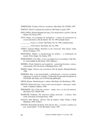 FORRESTER, Viviane. O horror econômico. São Paulo: Ed. UNESP, 1997
HARVEY, David. Condição pós-moderna. São Paulo: Loyola, 1993.
HOLLANDA, Heloísa Buarque de (org.). Pós-modernismo e política. Rio de
  Janeiro: Ed. Rocco,1992
LÉVY, Pierre. As tecnologias da inteligência - o futuro do pensamento na
  era da informática. Rio de Janeiro: Ed. 34, 1993 (coleção trans)
__________. O que é o virtual? São Paulo: Ed. 34, 1996. (coleção trans)
__________. Cibercultura. São Paulo: Ed. 34, 1998.
LIPSET, Seynour Martin. Rebellion in the University. New Jersey: Little,
   Brown Company, 1971
MAFFESOLI, Michel. A transformação do político – a tribalização do
  mundo. Porto Alegre: Ed. Sulina, 1997.
MARCONDES, Ciro Filho. A nova sociedade da era tecnológica. São Pau-
  lo: Universidade de São Paulo, 1992. (Mimeo.)
MERREL, Floyd. Simplicity and complexity – pondering literature, science,
  and painting. The University of Michigan Press, 1997.
MORIN, Edgar. Ciência com consciência. Rio de Janeiro: Bertrand Russel,
  1996.
MOREIRA, Ruy. A pós-modernidade, a globalização, a terceira revolução
  industrial e o mundo do trabalho. Transcrição de gravação de palestra no
  CEETESP, São Paulo, em 27/03/96 (não publicado).
ORTIZ, Renato. Mundialização e cultura. São Paulo: Ed. Brasiliense, 1996.
PRETTO, Nelson De Luca. Uma escola sem/com futuro - educação e multi-
  mídia. Campinas: Papirus, 1996.
PRIGOGINE, Ilya. O fim das certezas – tempo, caos e as leis da natureza.
   São Paulo: Ed. UNESP,1996.
RUDOLPH, Frederick. The american college university – a history. New
  York: University of Georgia Press, 1990
SALLES, João Moreira. América. Rio de Janeiro: Vídeo Filmes e Rede
  Manchete, 1989. (Vídeo.)
SANTOS, Boaventura de Souza. Pela mão de Alice - o social e o político na
  pós- modernidade. 4ª Ed. São Paulo: Cortez, 1997



42                               Revista da FAEEBA, Salvador, nº 12, jul./dez., 1999
 