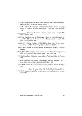 SANTOS, Jair Ferreira dos. O que é pós moderno. São Paulo: Editora Ed.
  Brasiliense, 1995. Coleção primeiros passos.
SANTOS, Milton. A aceleração contemporânea: tempo mundo e espaço
  mundo. In: Fim de século e globalização. 2a ed. São Paulo: Hucitec,
  1994.
___________. A natureza do espaço – técnica e tempo razão e emoção. São
   Paulo: Hucitec, 1996.
SANTOS, Theotônio dos. A globalização reforça as particularidades. In:
  SANTOS, Milton et al. Território - Globalização e Fragmentação. São
  Paulo: Hucitec-anpur, 1994.
SARDELICH, Maria Emília e CARVALHO, Maria Inez. O que vamos
  guardar de nós? São Paulo: Grupo Editorial Cone Sul, 2000.
SERPA, Luiz Felippe. A visão de mundo metamoderna em Marx. (não pu-
  blicado)
SOJA, Edward W. Geografias pós-modernas: a reafirmação do espaço na
  teoria social crítica. Rio de Janeiro: Jorge Zahar Editor, 1993.
TOURAINE, Alain. Crítica da modernidade. 2a ed. Petrópolis: Ed. Vozes,
  1995.
TUBINO, Manuoel José Gomes. Universidade brasileira alienada? In: A
  universidade ontem e hoje. São Paulo: IBRASA, 1984.
VATTIMO, Gianni. A sociedade Transparente. Lisboa: Relógio D’Água,
  1992.
______________. O fim da modernidade. São Paulo: Martins Fontes, 1996.
VELOSO, Caetano. Tropicália. caetanoveloso.com.br., baixado em novem-
   bro de 1999.




   Revista da FAEEBA, Salvador, nº 12, jul./dez., 1999              43
 