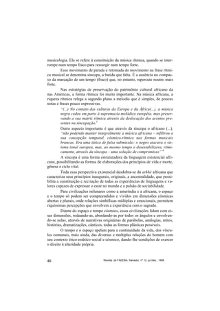 musicologia. Ela se refere à constituição da música rítmica, quando se inter-
rompe num tempo fraco para ressurgir num tempo forte.
         Esse movimento de parada e retomada do movimento na frase rítmi-
ca musical se denomina síncopa, a batida que falta. É a ausência no compas-
so da marcação de um tempo (fraco) que, no entanto, repercute noutro mais
forte.
         Nas estratégias de preservação do patrimônio cultural africano da
nas Américas, a forma rítmica foi muito importante. Na música africana, a
riqueza rítmica relega a segundo plano a melodia que é simples, de poucas
notas e frases pouco expressivas.
         “(...) No contato das culturas da Europa e da África(...), a música
         negra cedeu em parte à supremacia melódica européia, mas preser-
         vando a sua matriz rítmica através da deslocação dos acentos pre-
         sentes na sincopação.3
         Outro aspecto importante é que através da síncopa o africano (...),
         “não podendo manter integralmente a música africana – infiltrou a
         sua concepção temporal, cósmico-rítmica nas formas musicais
         brancas. Era uma tática de falsa submissão: o negro atacava o sis-
         tema tonal europeu, mas, ao mesmo tempo o desestabilizava, ritmi-
         camente, através da síncopa – uma solução de compromisso” 4
         A síncopa é uma forma estruturadora da linguagem existencial afri-
cana, possibilitando as formas de elaborações dos princípios de vida e morte,
gênese e ciclo vital.
         Toda essa perspectiva existencial desdobra-se da arkhé africana que
caracteriza seus princípios inaugurais, originais, a ancestralidade, que possi-
bilita a constituição e recriação de todas as experiências de linguagens e va-
lores capazes de expressar o estar no mundo e a pulsão de sociabilidade.
         Para civilizações milenares como a ameríndia e a africana, o espaço
e o tempo só podem ser compreendidos e vividos em dimensões cósmicas
abertas e plurais, onde relações simbólicas múltiplas e emocionais, permitem
riquíssimas percepções que envolvem a experiência com o sagrado.
         Diante do espaço e tempo cósmico, essas civilizações lidam com es-
sas dimensões, rodeando-as, abordando-as por todos os ângulos e envolven-
do-se nelas, através de narrativas originárias de parábolas, analogias, mitos,
histórias, dramatizações, cânticos, todas as formas plásticas possíveis.
         O tempo e o espaço apelam para a continuidade da vida, dos víncu-
los comunais, mais ainda, das diversas e múltiplas relações do homem com
seu contexto ético-estético-social e cósmico, dando-lhe condições de exercer
o direito à alteridade própria.



46                                 Revista da FAEEBA, Salvador, nº 12, jul./dez., 1999
 