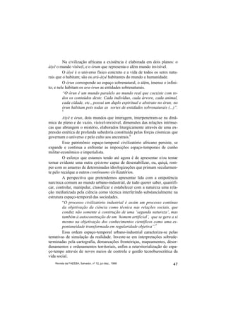 Na civilização africana a existência é elaborada em dois planos: o
àiyê o mundo visível, e o òrum que representa o além mundo invisível.
         O àiyê é o universo físico concreto e a vida de todos os seres natu-
rais que o habitam; são os ará-àiyê habitantes do mundo a humanidade.
         O òrun corresponde ao espaço sobrenatural, o além, imenso e infini-
to; e nele habitam os ara-òrun as entidades sobrenaturais.
         “O òrun é um mundo paralelo ao mundo real que coexiste com to-
         dos os conteúdos deste. Cada indivíduo, cada árvore, cada animal,
         cada cidade, etc., possui um duplo espiritual e abstrato no òrun; no
         òrun habitam pois todas as sortes de entidades sobrenaturais (...)”.
         5

         Aiyê e òrun, dois mundos que interagem, interpenetram-se na dinâ-
mica do pleno e do vazio, visível-invisível, dimensões das relações intrínse-
cas que abrangem o mistério, elaborados liturgicamente através de uma ex-
pressão estética de profunda sabedoria constituída pelas forças cósmicas que
governam o universo e pelo culto aos ancestrais.6
         Esse patrimônio espaço-temporal civilizatório africano persiste, se
expande e continua a enfrentar as imposições espaço-temporais de cunho
militar-econômico e imperialista.
         O esforço que estamos tendo até agora é de apresentar e/ou tentar
tornar evidente uma outra episteme capaz de desestabilizar, ou, quiçá, rom-
per com as amarras de determinadas ideologizações que primam secularmen-
te pelo recalque a outros contínuums civilizatórios.
         A perspectiva que pretendemos apresentar lida com a onipotência
narcísica comum ao mundo urbano-industrial, de tudo querer saber, quantifi-
car, controlar, manipular, classificar e estabelecer com a natureza uma rela-
ção mediatizada pela ciência como técnica interferindo substancialmente na
estrutura espaço-temporal das sociedades.
         “O processo civilizatório industrial é assim um processo contínuo
         da objetivação da ciência como técnica nas relações sociais, que
         conduz não somente à construção de uma ‘segunda natureza’, mas
         também à autoconstrução de um ‘homem artificial’, que se gera a si
         mesmo na objetivação dos conhecimentos científicos como uma es-
         pontaneidade transformada em regularidade objetiva”.7
         Essa ordem espaço-temporal urbano-industrial caracteriza-se pelas
tentativas de simulação da realidade. Investe-se em interpretações sobrede-
terminadas pela cartografia, demarcações fronteiriças, mapeamentos, desor-
denamentos e ordenamentos territoriais, enfim a reterritorialização do espa-
ço-tempo através de novos meios de controle e gestão tecnoburocrática da
vida social.
    Revista da FAEEBA, Salvador, nº 12, jul./dez., 1999                   47
 