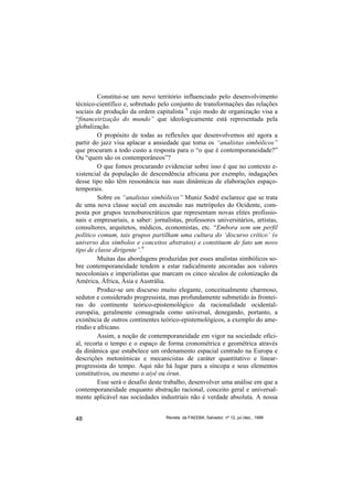 Constitui-se um novo território influenciado pelo desenvolvimento
técnico-científico e, sobretudo pelo conjunto de transformações das relações
sociais de produção da ordem capitalista 8 cujo modo de organização visa a
“financeirização do mundo” que ideologicamente está representada pela
globalização.
         O propósito de todas as reflexões que desenvolvemos até agora a
partir do jazz visa aplacar a ansiedade que toma os “analistas simbólicos”
que procuram a todo custo a resposta para o “o que é contemporaneidade?”
Ou “quem são os contemporâneos”?
         O que fomos procurando evidenciar sobre isso é que no contexto e-
xistencial da população de descendência africana por exemplo, indagações
desse tipo não têm ressonância nas suas dinâmicas de elaborações espaço-
temporais.
         Sobre os “analistas simbólicos” Muniz Sodré esclarece que se trata
de uma nova classe social em ascensão nas metrópoles do Ocidente, com-
posta por grupos tecnoburocráticos que representam novas elites profissio-
nais e empresariais, a saber: jornalistas, professores universitários, artistas,
consultores, arquitetos, médicos, economistas, etc. “Embora sem um perfil
político comum, tais grupos partilham uma cultura do ‘discurso crítico’ (o
universo dos símbolos e conceitos abstratos) e constituem de fato um novo
tipo de classe dirigente”.9
         Muitas das abordagens produzidas por esses analistas simbólicos so-
bre contemporaneidade tendem a estar radicalmente ancoradas aos valores
neocoloniais e imperialistas que marcam os cinco séculos de colonização da
América, África, Ásia e Austrália.
         Produz-se um discurso muito elegante, conceitualmente charmoso,
sedutor e considerado progressista, mas profundamente submetido às frontei-
ras do continente teórico-epistemológico da racionalidade ocidental-
européia, geralmente consagrada como universal, denegando, portanto, a
existência de outros continentes teórico-epistemológicos, a exemplo do ame-
ríndio e africano.
         Assim, a noção de contemporaneidade em vigor na sociedade ofici-
al, recorta o tempo e o espaço de forma cronométrica e geométrica através
da dinâmica que estabelece um ordenamento espacial centrado na Europa e
descrições metonímicas e mecanicistas de caráter quantitativo e linear-
progressista do tempo. Aqui não há lugar para a síncopa e seus elementos
constitutivos, ou mesmo o aiyê ou òrun.
         Esse será o desafio deste trabalho, desenvolver uma análise em que a
contemporaneidade enquanto abstração racional, conceito geral e universal-
mente aplicável nas sociedades industriais não é verdade absoluta. A nossa


48                                 Revista da FAEEBA, Salvador, nº 12, jul./dez., 1999
 