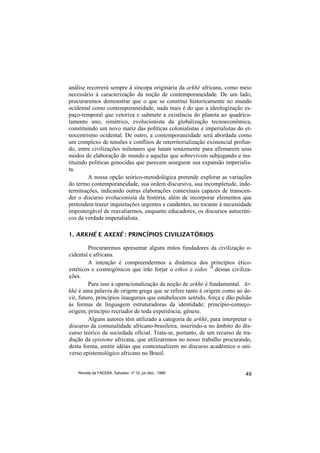 análise recorrerá sempre à síncopa originária da arkhé africana, como meio
necessário à caracterização da noção de contemporaneidade. De um lado,
procuraremos demonstrar que o que se constitui historicamente no mundo
ocidental como contemporaneidade, nada mais é do que a ideologização es-
paço-temporal que vetoriza e submete a existência do planeta ao quadricu-
lamento uno, simétrico, evolucionista da globalização tecnoeconômica,
constituindo um novo matiz das políticas colonialistas e imperialistas do et-
nocentrismo ocidental. De outro, a contemporaneidade será abordada como
um complexo de tensões e conflitos de reterritorialização existencial profun-
do, entre civilizações milenares que lutam tenazmente para afirmarem seus
modos de elaboração de mundo e aquelas que sobrevivem subjugando e ins-
tituindo políticas genocidas que parecem assegurar sua expansão imperialis-
ta.
         A nossa opção teórico-metodológica pretende explorar as variações
do termo contemporaneidade, sua ordem discursiva, sua incompletude, inde-
terminações, indicando outras elaborações contextuais capazes de transcen-
der o discurso evolucionista da história, além de incorporar elementos que
pretendem trazer inquietações urgentes e candentes, no tocante à necessidade
impostergável de reavaliarmos, enquanto educadores, os discursos autocráti-
cos da verdade imperalialista.

1. ARKHÉ E AXEXÉ : PRINCÍPIOS CIVILIZATÓRIOS

         Procuraremos apresentar alguns mitos fundadores da civilização o-
cidental e africana.
         A intenção é compreendermos a dinâmica dos princípios ético-
estéticos e cosmogônicos que irão forjar o ethos e eidos 10 dessas civiliza-
ções.
         Para isso a operacionalização da noção de arkhé é fundamental. Ar-
khé é uma palavra de origem grega que se refere tanto à origem como ao de-
vir, futuro, princípios inaugurais que estabelecem sentido, força e dão pulsão
às formas de linguagem estruturadoras da identidade; princípio-começo-
origem; princípio recriador de toda experiência; gênese.
         Alguns autores têm utilizado a categoria de arkhé, para interpretar o
discurso da comunalidade africano-brasileira, inserindo-a no âmbito do dis-
curso teórico da sociedade oficial. Trata-se, portanto, de um recurso de tra-
dução da episteme africana, que utilizaremos no nosso trabalho procurando,
desta forma, emitir idéias que contextualizem no discurso acadêmico o uni-
verso epistemológico africano no Brasil.


    Revista da FAEEBA, Salvador, nº 12, jul./dez., 1999                    49
 