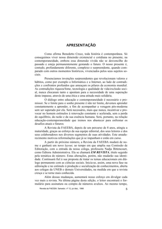 APRESENTAÇÃO

        Como afirma Benedetto Croce, toda história é contemporânea. Só
conseguimos viver nossa dimensão existencial e cotidiana no presente, na
contemporaneidade, embora essa dimensão vivida não se desvencilhe do
passado e esteja permanentemente gestando o futuro. O nosso presente é,
contudo, profundamente diferente, complexo e surpreendente, quando com-
parado com outros momentos históricos, vivenciados pelos seus sujeitos so-
ciais.
        Presenciamos invenções surpreendentes que revolucionam valores e
hábitos, como por exemplo a Informática e a Internet, ao lado de contradi-
ções e confrontos profundos que ameaçam os pilares da economia mundial.
As contradições riqueza/fome, tecnologia e qualidade de vida/exclusão soci-
al, nunca chocaram tanto e apontam para a necessidade de uma superação
deste impasse, através de uma ética e uma atitude mais solidária.
        O diálogo entre educação e contemporaneidade é necessário e pro-
missor. Se o limite para o sonho presente é não ter limite, devemos aprender
constantemente a aprender, a fim de acompanhar a voragem pós-moderna
sem ser superado por ela. Será necessário, mais que nunca, incentivar e pro-
vocar no homem estímulos à renovação constante e acelerada, sem a perda
do equilíbrio, da razão e da sua essência humana. Será, portanto, na relação
educação-contemporaneidade que iremos nos abastecer para enfrentar os
desafios atuais e futuros
        A Revista da FAEEBA, depois de um percurso de 8 anos, atingiu a
maturidade, graças ao esforço da sua equipe editorial, dos seus leitores e dos
seus colaboradores nos diversos segmentos de suas atividades. Este amadu-
recimento motivou reformulações que já se impunham e estão em curso.
        A partir do próximo número, a Revista da FAEEBA mudará de no-
me e ganhará um novo layout, ao tempo em que amplia sua Comissão de
Editoração, com a entrada da nossa colega, professora Nadja Bittencourt,
como Editora Administrativa. Ela se chamará EM REVISTA, título seguido
pela temática do número. Estas alterações, porém, não mudarão sua identi-
dade. Continuará fiel à sua proposta de tratar os temas educacionais em diá-
logo permanente com as ciências sociais. Inicia-se, assim, uma nova fase na
editoração e no estímulo à produção e socialização de conhecimentos, aberta
aos colegas da UNEB e demais Universidades, na medida em que a revista
cresça e se torne mais conhecida.
        Além dessas mudanças, aumentará nosso esforço em divulgar cada
vez mais a revista. Na última página desta edição, o leitor encontrará o for-
mulário para assinatura ou compra de números avulsos. Ao mesmo tempo,
    Revista da FAEEBA, Salvador, nº 12, jul./dez., 1999                     5
 