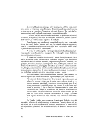 É possível fazer uma analogia entre a categoria arkhé e a de axexé,
pois ambas se referem a uma elaboração de continuidade de princípios que
se renovam e se expandem. Todavia, a categoria de axexé faz parte da lin-
guagem ritual nagô, realizada no contexto comunitário sagrado.
          O axexé é um rito em que são reverenciados os primeiros ancestrais,
o começo, a origem do universo, de linhagens, de famílias, de uma comuni-
dade-terreiro, a continuidade e expansão da tradição.
          Quando morre um membro da comunidade-terreiro ele é reverencia-
do no rito axexé. Assim, “quanto mais alto é o grau de iniciação, mais expe-
riência e conhecimentos ligados e repartidos, mais reforçará a arkhé, o ásé,
o poder e energia mítica da comunidade.”11
          A noção de arkhé engloba o princípio de ancestralidade que caracte-
riza-se pelas bases fundadoras e inaugurais das civilizações e suas dinâmicas
sucessórias, os continuums.
          É importante também salientar que a nossa abordagem sobre civili-
zação a concebe como constituída de elementos originais cuja diversidade
existencial envolve: mundo histórico, organizações políticas, costumes, lin-
guagens, modos de produção, cosmogonias, ética, instituições, cidades, con-
formações hierárquicas, concepções filosóficas e estéticas, formas alimenta-
res, liturgia, estrutura social e individual baseada na absorção de princípios e
conhecimentos, patrimônio de mitos, enfim, um sistema cuja complexa tra-
ma simbólica, revitaliza e reforça a existência no aqui e agora.
          Não concebemos civilização nos nossos trabalhos com o mesmo cu-
nho de império que temos assistido em algumas exposições equivocadas.
          “O princípio do império pode ser descrito pela expressão eadem sed
          aliter (‘as mesmas coisas, mas de outra maneira’) que, desde os ro-
          manos, resume a identidade como um processo de integração do di-
          verso num espaço concebido como um sistema de referências uni-
          versal e abstrato. O Sacro Império Romano afirma-se como mito
          constitutivo da Europa: o período do seu processo de transmissão
          iria dos papas e bispos dos séculos seis e sete até os acordos que, no
          final do século vinte, visaram a transformar a Europa Ocidental
          num império mínimo de livre consumo e da circulação irrestrita”.
        12

        Os Estados Unidos aparecem como herdeiros da dinâmica imperial
européia. “Em fins do século passado, o presidente Theodore Roosevelt as-
sociava o que se poderia chamar de ‘teologia da expansão’ a uma estraté-
gia planetária, afirmando que a americanização do mundo é o nosso desti-
no”. 13



50                                 Revista da FAEEBA, Salvador, nº 12, jul./dez., 1999
 