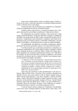 Feitos esses esclarecimentos vamos nos dedicar agora a ilustrar, a-
través de três mitos, a arkhé que caracteriza a civilização ocidental euroame-
ricana e a africana, que é a mais antiga.
         Comecemos pelo mito de Prometeu que acreditamos ser fundamen-
tal para a compreensão da arkhé da civilização européia.
         Prometeu rouba o fogo de Zeus e o entrega aos homens. Ele é casti-
gado, tendo que ficar acorrentado nos penhascos, vulnerável aos abutres.
         Nas elaborações da civilização européia, é dessa forma que o fogo
chegou na mão dos homens. O fogo que representa o sagrado, é usurpado da
divindade. Esse poder divino do fogo é capaz, nas mãos dos homens, de im-
pulsionar o conhecimento tecno-econômico e estabelecer uma forma de or-
ganização social, de existência coletiva e individual voltada para a sua afir-
mação. A prioridade é a acumulação de bens, e para isso, nada foi poupado.
         Na modernidade, mercantilismo, escravidão, colonialismo, explora-
ção abusiva da natureza, genocídios, guerras: eis as derivações prometéicas.
         É no Renascimento que os princípios prometéicos se expandem e se
desdobram combinando-se aos valores judaico-cristãos e imperiais, voltados
para a conquista de povos e territórios. Marco Aurélio Luz destaca que o
poder prometéico da civilização euroamericana assenta-se nos imperativos
da “verdade” de “povo eleito por Deus” conforme o judaísmo, e nos valores
ascéticos do cristianismo que usa a noção de “pecado” para catequizar aque-
les classificados como pagãos e pecadores.
         “A chamada ‘era dos descobrimentos’ está assentada nesses princí-
         pios. O estímulo ao desenvolvimento científico-técnico-militar pro-
         porcionava as grandes navegações que deram início ao processo de
         acumulação de poder e riqueza à Europa. Onde houvesse territórios
         ocupados por pagãos, a igreja católica assegurava aos cristãos a
         legitimidade de sua ocupação bélica garantia de exploração de tra-
         balho e das riquezas naturais”.14
         Outro mito que caracteriza a arkhé euroamericana é o de Narciso15.
Narciso, filho do Deus Cefiso e da ninfa Liríope, recebeu a advertência do
adivinho Tirésias, que viveria melhor se não se olhasse. Quando tornou-se
adulto, Narciso ficou belíssimo, o que atrai a atenção e o desejo de muitas
moças e ninfas. Mas Narciso mantém-se sempre insensível ao amor, o que
provoca a ira das mulheres que pedem vingança a Nêmeses. Um dia Narciso
inclina-se numa fonte para beber água e vendo o seu rosto refletido fica e-
namorado. Desse dia em diante ele passa a ficar indiferente ao mundo e
constantemente passa a admirar a sua própria imagem até morrer.
         O mito de Narciso mostra o quanto ele é indiferente à sociabilidade,
à troca com o outro, à doação recíproca. Ele não aceita o outro corpo, o cor-
    Revista da FAEEBA, Salvador, nº 12, jul./dez., 1999                    51
 