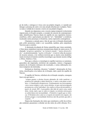 po da ninfa, e entrega-se à troca com sua própria imagem, e é punido por
denegar a presença do outro e ter uma atração absoluta por si próprio. Narci-
so mata a verdade de si mesmo e morre em sua própria imagem.
         Quando nos deparamos com o recorte espaço-temporal evolucionista
imposto pela civilização européia, a exemplo do conceito de contemporanei-
dade, identificamos Narciso diante do espelho de seus repertórios técnico-
científicos, sobre o qual projeta seu ideal de “eu”, “identidade” e existência,
recalcando outras presenças civilizatórias, outras expressões cosmogônicas.
         Chamamos a atenção para o fato de que esta civilização dinamizada
pela arkhé prometeica tende a ser sucumbida, também, pela onipotência
Narcísica que a constitui.
         A destruição do planeta de forma catastrófica que vimos assistindo,
é fruto dessa onipotência narcísica euroamericana diante de outros povos. O
chamado “progresso capitalista” ou “primeiro mundo”, “países desenvolvi-
dos”, ou pretensiosamente “nações civilizadas”, vivem às voltas da escassez
de recursos naturais, e da violência terrorista que se alastra como desdobra-
mento do desenvolvimento científico-tecnológico que durante séculos inflige
a África, América e Ásia.
         Para que a ciência e a tecnologia (o espelho) narcísica se sustentem,
genocídios são impetrados, territórios são usurpados, valores e linguagens
próprias de civilizações milenares são recalcados, e outras elaborações cós-
mico-temporais são destruídas.
         Instituem-se doutrinas, discursos “verdades”, demarcações de fron-
teiras, classificações e/ou índices de civilização, tudo a partir do espelho de
Narciso.
         O espelho de Narciso, referência da civilização européia, conseguiu
fazer com que tanto a:
         “origem quanto o destino fossem afastados da visão moderna; a
         primeira foi reduzida a datas históricas, o outro a um plano econô-
         mico. A ritualização desapareceu. Continuamente nos preocupamos
         com a nossa origem e com o nosso destino, só que esta preocupação
         permaneceu a nível individual. Isto explica a força da psicanálise a
         partir do século XIX. A psicanálise não fala de outra coisa senão
         disto. Assim, tudo o que se refere à origem e ao destino entrou para
         os subterrâneos da racionalidade... O mistério é aquilo que se silen-
         cia: O Ocidente deve calar-se a respeito do mistério da origem e do
         destino porque a racionalidade histórica não lhe permite que fale a
         respeito...”16
         Depois das ilustrações dos mitos que constituem a arkhé da civiliza-
ção ocidental, passaremos a abordar um dos mitos da arkhé africana. Os e-


52                                 Revista da FAEEBA, Salvador, nº 12, jul./dez., 1999
 
