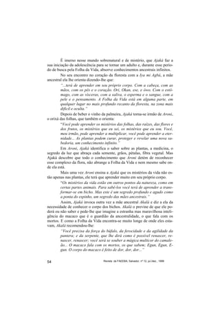 É imerso nesse mundo sobrenatural e de mistério, que Ajaká faz a
sua iniciação da adolescência para se tornar um adulto e, durante esse perío-
do de busca pela Folha da Vida, absorve conhecimentos ancestrais infinitos.
         No seu encontro no coração da floresta com a Iya mi Agbá, a mãe
ancestral ela lhe orienta dizendo-lhe que:
         “...terá de aprender em seu próprio corpo. Com a cabeça, com as
         mãos, com os pés e o coração. Ori, Okan, ese, e òwo. Com o estô-
         mago, com as vísceras, com a saliva, o esperma e o sangue, com a
         pele e o pensamento. A Folha da Vida está em alguma parte, em
         qualquer lugar no mais profundo recanto da floresta, na zona mais
         difícil e oculta.”
         Depois de beber o vinho da palmeira, Ajaká torna-se irmão de Aroni,
o orixá das folhas, que também o orienta:
         “Você pode aprender os mistérios das folhas, das raízes, das flores e
         dos frutos, os mistérios que eu sei, os mistérios que eu sou. Você,
         meu irmão, pode aprender a multiplicar, você pode aprender a eter-
         nidade... As plantas podem curar, proteger e revelar uma nova sa-
         bedoria, um conhecimento infinito.”
         Em Aroni, Ajaká identifica o saber sobre as plantas, a medicina, o
segredo da luz que abraça cada semente, grãos, pétalas, fibra vegetal. Mas
Ajaká descobre que todo o conhecimento que Aroni detém de reconhecer
esse complexo da flora, não abrange a Folha da Vida e nem mesmo sabe on-
de ela está.
         Mais uma vez Aroni ensina a Ajaká que os mistérios da vida não es-
tão apenas nas plantas, ele terá que aprender muito em seu próprio corpo.
         “Os mistérios da vida estão em outros pontos da natureza, como em
         certas partes animais. Para sabê-los você terá de aprender a trans-
         formar-se em bicho. Mas este é um segredo profundo e agudo como
         a ponta do espinho, um segredo das mães ancestrais.”
         Assim, Ajaká invoca outra vez a mãe ancestral Akalá e diz a ela da
necessidade de conhecer o corpo dos bichos. Akalá o previne de que ele po-
derá ou não saber e pede-lhe que imagine a estranha mas maravilhosa inteli-
gência do macaco que é o guardião da ancestralidade, o que fala com os
mortos. E como a Folha da Vida encontra-se muito longe de onde eles esta-
vam, Akalá recomendou-lhe:
         “Você precisa da força do búfalo, da ferocidade e da agilidade da
         pantera; e da serpente, que lhe dirá como é possível renascer, re-
         nascer, renascer; você será se souber a mágica multicor do camale-
         ão... O macaco fala com os mortos, os que sabem; Egun, Egun, E-
         gun. O corpo do macaco é feito de dor, dor, dor...”

54                                Revista da FAEEBA, Salvador, nº 12, jul./dez., 1999
 
