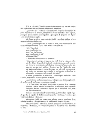 E lá se vai Ajaká. Transformou-se dolorosamente em macaco, e ago-
ra é capaz de encontrar Egunguns, os espíritos ancestrais.
         Ajaká sabe que a Folha da Vida se encontra no ponto mais secreto da
parte desconhecida da floresta, a região mais escura e úmida, a mais sagrada,
protegida pelos espíritos que impedem a passagem. E pergunta aos Eguns
como penetrar nessa região.
         Os Eguns acolhem a pergunta de Ajaká, e um forte ciclone o leva
para os recônditos da floresta.
         Assim Ajaká se aproxima da Folha da Vida, que mesmo assim não
se revela imediatamente. Ajaká canta para a Folha da Vida:
         “Ewê ê asa kojé
         ewê gbogbo ni segun
         ewê ê asá kojé tantan
         ewê gbogbo ni ti tôrisá!
         Folha da Vida !”
         A folha da Vida revelando-se responde:
         “Encontre-me, ofereço-me àquele que pode levar a vida aos olhos
         do Rei. Só um descendente indicado pelo ixé, uno que tendo mostra-
         do bravura, persistência, sabedoria e imensurável amor pelos an-
         cestrais, uno que sabe utilizar e honrar o que lhe é dado. Sou a cu-
         ra, a descendência e a renovação, sou o que não pode ser encontra-
         do senão por uno que venceu todos os sofrimentos e dissolveu os
         obstáculos, grande aprendiz, grande iniciado !”
         E assim Ajaká retorna ao palácio de Oduduwá para devolver a visão
e a vida, a existência ao orixá patrono da Terra.
         Ajaká retorna um homem depois de todo processo de iniciação vivi-
do na floresta. É um Ser em permanente mutação.
         “(...) Forte como um búfalo, veloz como a pantera, leve como um
         pássaro, com os sentidos de camaleão, o instinto do peixe, mais sá-
         bio que o macaco e senhor do segredo que se instala em cada plan-
         ta, em cada semente.”
         Por esse amor e fidelidade ao ancestral, Ajaká recebe a espada Aga-
dá que lhe dá o poder de desbravamento e recebe o título de Awasoju, o que
vai à frente de tudo e de todos.
         O mito de Ajaká, que procuramos adaptar para os propósitos deste
trabalho, nos leva a destacar valores da arkhé da civilização africana.
         Princípios como a fidelidade, o amor, o respeito aos mais velhos, os
ancestrais, a hierarquia, os valores inaugurais da existência estão presentes
no mito.

    Revista da FAEEBA, Salvador, nº 12, jul./dez., 1999                   55
 