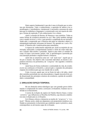 Outro aspecto fundamental é que não é uma civilização que se estru-
tura por dicotomias. Todo o conhecimento, a aquisição de saberes e/ou a-
prendizagem, é interdinâmico, interpessoal; é necessária a presença do outro
para que se estabeleça a linguagem, a comunicação com sua riqueza de códi-
gos e formas de expressão. É um conhecimento vivo e direto.
         Ajaká é extensão da floresta, da Natureza e seus mistérios. Todas as
outras formas de existência presentes no aiyê. Mas Ajaká também interage
com o mundo invisível, o órun, o que permite a completude da sua iniciação.
Ajaká sabe e compreende que a Natureza não pode ser reduzida a objeto e à
manipulação/exploração incessante do homem. Ele aprende na e com a Na-
tureza. A Natureza não é matéria-prima para manufatura.
         A riqueza do conhecimento adquirido por Ajaká na trajetória de sua
iniciação, transcende o comportamento ascético e inerte do corpo onde ape-
nas a relação olho-cérebro é permitida. Apela-se para todos os sentidos do
corpo. O corpo é movimento, pulsão, vida. A aprendizagem é permitida por
essa interação profunda e singular homem e Natureza.
         Ajaká não se caracteriza como um “self made man”, aquele que se
faz por si mesmo. Seu objetivo não é ascensão individual, ou mesmo a oni-
potência narcísica e/ou prometéica, da “conquista” dos segredos e mistérios
da Natureza.
         Ajaká busca de forma exuberante a continuidade da vida, da existên-
cia do seu continuum civilizatório, a preservação e expansão dos princípios
originais da existência para que esse mundo não se acabe.
         Como Awasoju, aquele que vai na frente de tudo e de todos, Ajaká
abre caminhos permitindo aos seus descendentes o legado inexorável do axé,
da dinamização dos princípios cósmicos da existência, a pulsão de sociabili-
dade e comunalidade.

2. SIMULACRO ESPAÇO-TEMPORAL

        Há um obstáculo teórico-ideológico que vem gerando graves defor-
mações à compreensão de outros continuums civilizatórios. Estamos nos re-
ferindo ao evolucionismo.
        A teoria da evolução da espécie de Charles Darwin forjou o termo
“primitivo” que influenciou as filosofias da História, cujo discurso estabele-
ceu uma evolução para as civilizações.
        Lévi-Strauss criticou e denunciou as noções de “progresso” e “evo-
lução”. Mesmo assim, ainda nos deparamos com proposições temáticas con-
finadas ao pensamento evolucionista que estabelece quem é primitivo, atual,
contemporâneo ou até mesmo capaz de civilização.

56                                Revista da FAEEBA, Salvador, nº 12, jul./dez., 1999
 