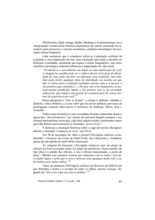 Pré-História, Idade Antiga, Média, Moderna e Contemporânea: eis a
interpretação evolucionista histórico-matemática do cosmo assentada no si-
mulacro para promover o circuito econômico, científico-tecnológico da soci-
edade urbano-industrial.
         Cabe esclarecer que o simulacro refere-se à produção artificial da
realidade, é uma duplicação do real, uma simulação que tende a encobrir ou
deformar a realidade, encenando um espaço e tempo imaginários, cujo ethos
científico-tecnológico imperial influencia a organização da vida social.
         “O simulacro é inicialmente um duplo ou uma duplicação do real.
         A imagem no espelho pode ser o reflexo de um certo grau de identi-
         dade do real, pode encobrir ou deformar essa realidade, mas tam-
         bém pode abolir qualquer idéia de identidade, na medida em que
         não se refira mais a nenhuma realidade externa, mas a si mesmo, a
         seu próprio jogo simulador (...) De fato, um certo imaginário, tecno-
         logicamente produzido, impõe o seu próprio real (o da sociedade
         industrial), que implica um projeto de escamoteação de outras for-
         mas de experiência do real” 18
         Nessa perspectiva “time is money”, o tempo é dinheiro, trabalho é
dinheiro, vida é dinheiro, e é esse valor que irá mover políticas perversas de
prolongação colonial sobre povos e territórios na América, África, Ásia e
Austrália.
         Todos esses territórios e suas sociedades ficaram submetidas desde a
época dos “descobrimentos" aos valores do universo burguês europeu e seu
sistema mercantilista escravista, cuja ética judaico-cristã e protestante outor-
gava-lhe direitos para tomarem as chamadas “terras livres”.
         É dolorosa a ilustração histórica sobre a saga dos povos aborígenes
durante a chamada “conquista do oeste” nos EUA.
         Em 28 de novembro de 1864 o coronel Chivington realizou covar-
demente o massacre nas terras de Sand Creek, dos Cheyennes e Arapahos,
apesar da não adesão do staff militar americano.
         Às vésperas do massacre, Chivington reuniu-se com um grupo de
oficiais em Fort Lyon para expor seu plano de carnificina. Nessa reunião ele
não obteve a adesão dos oficiais, e isso o deixou transtornado, a ponto de
dizer: “Maldito seja qualquer homem que simpatiza com os índios! Vim pa-
ra matar índios e acho que é certo e honroso usar qualquer modo sob o céu
do Senhor para matar índios.”19
         Antes do massacre, Chivington realizou um discurso em Denver em
que defendeu a morte e o escalpo de todos os índios, mesmo crianças. Se-
gundo ele “dos ovos é que nascem os piolhos” 20


    Revista da FAEEBA, Salvador, nº 12, jul./dez., 1999                      57
 