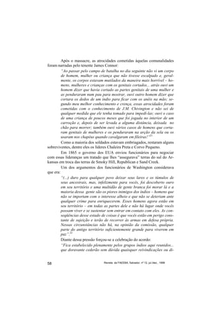 Após o massacre, as atrocidades cometidas àquelas comunalidades
foram narradas pelo tenente James Connor:
         “Ao passar pelo campo de batalha no dia seguinte não vi um corpo
         de homem, mulher ou criança que não tivesse escalpado e, geral-
         mente, os corpos estavam mutilados da maneira mais horrível – ho-
         mens, mulheres e crianças com os genitais cortados... atrás ouvi um
         homem dizer que havia cortado as partes genitais de uma mulher e
         as penduraram num pau para mostrar, ouvi outro homem dizer que
         cortara os dedos de um índio para ficar com os anéis na mão; se-
         gundo meu melhor conhecimento e crença, essas atrocidades foram
         cometidas com o conhecimento de J.M. Chivington e não sei de
         qualquer medida que ele tenha tomado para impedí-las; ouvi o caso
         de uma criança de poucos meses que foi jogada no interior de um
         carroção e, depois de ser levada a alguma distância, deixada no
         chão para morrer; também ouvi vários casos de homens que corta-
         ram genitais de mulheres e os penduraram na arção da sela ou os
         usaram nos chapéus quando cavalgaram em fileiras!”21
         Como a maioria dos soldados estavam embriagados, restaram alguns
sobreviventes, dentre eles os líderes Chaleira Preta e Corvo Pequeno.
         Em 1865 o governo dos EUA enviou funcionários para negociar
com essas lideranças um tratado que lhes “assegurava” terras do sul do Ar-
kansas em troca das terras de Smoky Hill, Republican e Sand Creek.
         Um dos argumentos dos funcionários de Washington considerava
que era:
         “(...) duro para qualquer povo deixar seus lares e os túmulos de
         seus ancestrais, mas, infelizmente para vocês, foi descoberto ouro
         em seu território e uma multidão de gente branca foi morar lá e a
         maioria dessa gente são os piores inimigos dos índios – homens que
         não se importam com o interesse alheio e que não se deteriam ante
         qualquer crime para enriquecerem. Esses homens agora estão em
         seu território – em todas as partes dele e não há lugar onde vocês
         possam viver e se sustentar sem entrar em contato com eles. As con-
         seqüências desse estado de coisas é que vocês estão em perigo cons-
         tante de sujeição e terão de recorrer às armas em defesa própria.
         Nessas circunstâncias não há, na opinião da comissão, qualquer
         parte do antigo território suficientemente grande para viverem em
         paz”.22
         Diante dessa pressão forçou-se a celebração do acordo:
         “Fica estabelecido plenamente pelos grupos índios aqui reunidos...
         que doravante cederão sem dúvida quaisquer reivindicações ou di-


58                                Revista da FAEEBA, Salvador, nº 12, jul./dez., 1999
 