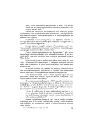 reitos... sobre o território demarcado como se segue... Esse territó-
         rio é o que proclamam ter possuído originalmente e que nunca con-
         testarão por esse título.”23
         Sentimo-nos obrigados a dar relevância a essas ilustrações, porque
elas são muito fortes e significativas para mostrar como a ideologização es-
paço-temporal colonial e neocolonial alimenta-se de políticas genocidas que
garantam a sua expansão.
         Na chamada “idade contemporânea” nos deparamos com uma so-
fisticação devastadora técnico-científica para sustentar as ações genocidas de
expansão neocolonial e imperialista.
         Existem inúmeros exemplos similares à “conquista do oeste” ame-
ricano, recriados e/ou atualizados nesses recortes histórico-matemáticos, cuja
ideologização institui como idade contemporânea.
         Ficamos bastante indignados com um documentário 24 sobre arma-
mentos bacteriológicos produzidos sob a orientação tecnológica de um labo-
ratório inglês e de outro americano, para contaminar a população negra da
África do Sul.
         Desse invento perverso produziram-se vários vírus, entre eles o do
cólera e venenos de difícil identificação. O alvo desse armamento bacterio-
lógico eram as populações de todo o continente africano, especialmente a sul
africana negra.
         O Ministro da Saúde do Zimbawe, em entrevista, denunciou que o
vírus do cólera impregnou o solo africano de tal forma, que durante cinco
décadas o solo estará todo comprometido prejudicando a população.
         Essas denúncias vieram à tona e viraram inquérito depois que esses
armamentos, criados para dizimar a população africana, começaram a ficar
fora do controle dos seus idealizadores.
         Os serviços secretos da Inglaterra e E.U.A. descobriram que o cien-
tista responsável pelo programa bacteriológico na África do Sul estava sendo
assediado pelo governo da Líbia. Com receio de que “o feitiço virasse con-
tra o feiticeiro” exigiram do governo do apartheid providências para sus-
pender e destruir todos os arquivos relacionados a ele.
         “No ato de reelaboração da temporalidade alheia, redefinem-se va-
         lores e hábitos em função de parâmetros ético-políticos compatíveis
         com a ideologia da colonização, ou seja, com um igual administrá-
         vel pela lógica do Ocidente.” 25
         O modo racionalista e abstrato de ver e estar no mundo, estimulado
pela ciência, pela técnica e pela contabilização, permite à ganância colonia-
lista estabelecer um ordenamento espacial e temporal comum e universal
para o planeta.
    Revista da FAEEBA, Salvador, nº 12, jul./dez., 1999                    59
 