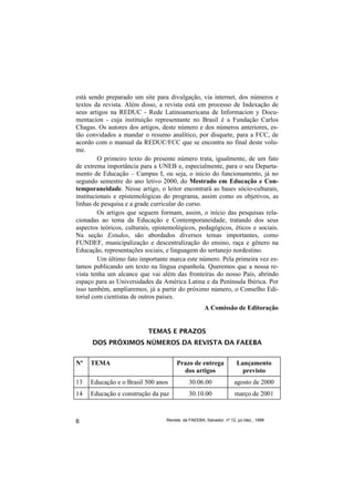 está sendo preparado um site para divulgação, via internet, dos números e
textos da revista. Além disso, a revista está em processo de Indexação de
seus artigos na REDUC - Rede Latinoamericana de Informacion y Docu-
mentacion - cuja instituição representante no Brasil é a Fundação Carlos
Chagas. Os autores dos artigos, deste número e dos números anteriores, es-
tão convidados a mandar o resumo analítico, por disquete, para a FCC, de
acordo com o manual da REDUC/FCC que se encontra no final deste volu-
me.
         O primeiro texto do presente número trata, igualmente, de um fato
de extrema importância para a UNEB e, especialmente, para o seu Departa-
mento de Educação – Campus I, ou seja, o início do funcionamento, já no
segundo semestre do ano letivo 2000, do Mestrado em Educação e Con-
temporaneidade. Nesse artigo, o leitor encontrará as bases sócio-culturais,
institucionais e epistemológicas do programa, assim como os objetivos, as
linhas de pesquisa e a grade curricular do curso.
         Os artigos que seguem formam, assim, o início das pesquisas rela-
cionadas ao tema da Educação e Contemporaneidade, tratando dos seus
aspectos teóricos, culturais, epistemológicos, pedagógicos, éticos e sociais.
Na seção Estudos, são abordados diversos temas importantes, como
FUNDEF, municipalização e descentralização do ensino, raça e gênero na
Educação, representações sociais, e linguagem do sertanejo nordestino.
         Um último fato importante marca este número. Pela primeira vez es-
tamos publicando um texto na língua espanhola. Queremos que a nossa re-
vista tenha um alcance que vai além das fronteiras do nosso País, abrindo
espaço para as Universidades da América Latina e da Península Ibérica. Por
isso também, ampliaremos, já a partir do próximo número, o Conselho Edi-
torial com cientistas de outros países.
                                                     A Comissão de Editoração


                           TEMAS E PRAZOS
      DOS PRÓXIMOS NÚMEROS DA REVISTA DA FAEEBA


Nº   TEMA                              Prazo de entrega               Lançamento
                                         dos artigos                    previsto
13   Educação e o Brasil 500 anos            30.06.00                agosto de 2000
14   Educação e construção da paz            30.10.00                março de 2001



6                                 Revista da FAEEBA, Salvador, nº 12, jul./dez., 1999
 
