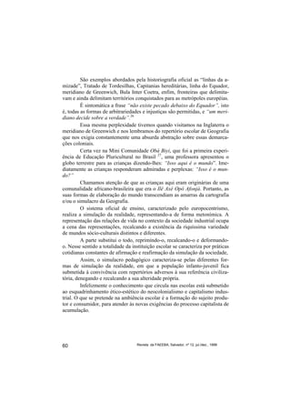 São exemplos abordados pela historiografia oficial as “linhas da a-
mizade”, Tratado de Tordesilhas, Capitanias hereditárias, linha do Equador,
meridiano de Greenwich, Bula Inter Coetra, enfim, fronteiras que delimita-
vam e ainda delimitam territórios conquistados para as metrópoles européias.
         É sintomática a frase “não existe pecado debaixo do Equador”, isto
é, todas as formas de arbitrariedades e injustiças são permitidas, e “um meri-
diano decide sobre a verdade”.26
         Essa mesma perplexidade tivemos quando visitamos na Inglaterra o
meridiano de Greenwich e nos lembramos do repertório escolar de Geografia
que nos exigia constantemente uma absurda abstração sobre essas demarca-
ções coloniais.
         Certa vez na Mini Comunidade Obá Biyi, que foi a primeira experi-
ência de Educação Pluricultural no Brasil 27, uma professora apresentou o
globo terrestre para as crianças dizendo-lhes: “Isso aqui é o mundo”. Ime-
diatamente as crianças responderam admiradas e perplexas: “Isso é o mun-
do?”
         Chamamos atenção de que as crianças aqui eram originárias de uma
comunalidade africano-brasileira que era o Ilê Axé Opô Afonjá. Portanto, as
suas formas de elaboração do mundo transcendiam as amarras da cartografia
e/ou o simulacro da Geografia.
         O sistema oficial de ensino, caracterizado pelo europocentrismo,
realiza a simulação da realidade, representando-a de forma metonímica. A
representação das relações de vida no contexto da sociedade industrial ocupa
a cena das representações, recalcando a existência da riquíssima variedade
de mundos sócio-culturais distintos e diferentes.
         A parte substitui o todo, reprimíndo-o, recalcando-o e deformando-
o. Nesse sentido a totalidade da instituição escolar se caracteriza por práticas
cotidianas constantes de afirmação e reafirmação da simulação da sociedade,
         Assim, o simulacro pedagógico caracteriza-se pelas diferentes for-
mas de simulação da realidade, em que a população infanto-juvenil fica
submetida à convivência com repertórios adversos à sua referência civiliza-
tória, denegando e recalcando a sua alteridade própria.
         Infelizmente o conhecimento que circula nas escolas está submetido
ao esquadrinhamento ético-estético do neocolonialismo e capitalismo indus-
trial. O que se pretende na ambiência escolar é a formação do sujeito produ-
tor e consumidor, para atender às novas exigências do processo capitalista de
acumulação.




60                                 Revista da FAEEBA, Salvador, nº 12, jul./dez., 1999
 