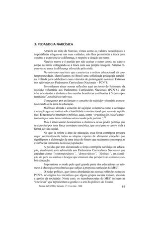 3. PEDAGOGIA NARCÍSICA

         Através do mito de Narciso, vimos como os valores neocoloniais e
imperialistas afogam-se nas suas vaidades, não lhes permitindo a troca com
o outro, a experienciar a diferença, o respeito e doação ao outro.
         Narciso morre e é punido por não aceitar o outro corpo, no caso o
corpo da ninfa, entregando-se à troca com sua própria imagem. Narciso re-
cusa-se ao amor da diferença oferecido pela ninfa.
         No universo narcísico que caracteriza a ordem educacional da con-
temporaneidade, identificamos no Brasil uma sofisticada pedagogia narcísi-
ca, voltada para estabelecer esses vínculos de prolongação colonial. Estamos
nos referindo aos Parâmetros Curriculares Nacionais – PCN’S.
         Pretendemos situar nossas reflexões aqui em torno do fenômeno da
sujeição voluntária aos Parâmetros Curriculares Nacionais (PCN’S), que
vêm orientando a dinâmica das escolas brasileiras confinadas à “contempo-
raneidade”, totalitária e unívoca.
         Começamos por esclarecer o conceito de sujeição voluntária contex-
tualizando-o na área da educação.
         Maffesoli aborda o conceito de sujeição voluntária como a aceitação
e coerção que se institui sob a hostilidade constitucional que sustenta o polí-
tico. É necessário entender o político, aqui, como “organização social carac-
terizada por uma luta cotidiana atravessada pela paixão.” 28
         Mas é interessante destacarmos a dinâmica desse poder político que
se constitui por uma força centrípeta narcísica, que atrai para o centro toda a
forma de vida social.
         No que se refere à área de educação, essa força centrípeta procura
sugar veementemente todas as utopias capazes de alimentar emoções que
signifiquem a elaboração de uma ética do futuro que realmente contempla as
existências comunais da nossa população.
         A paixão que tem alavancado a força centrípeta narcísica na educa-
ção, atualmente está submetida aos Parâmetros Curriculares Nacionais que
circulam como “contemporâneos”, “democráticos”, “flexíveis”, em condi-
ção de gerir os sonhos e desejos que emanam das perspectivas comunais so-
bre educação.
         Impressiona o modo pelo qual grande parte dos educadores se sub-
mete à ideologia etnocêntrica que subjaz à proposta curricular do MEC.
         O poder político, que vimos abordando nas nossas reflexões sobre os
PCN’S, se origina das iniciativas que alguns grupos sociais tomam, visando
a gestão da sociedade. Neste caso, os tecnoburocratas do MEC incluem as
“chefarias” que representam a gestão e a arte do político do Estado.
    Revista da FAEEBA, Salvador, nº 12, jul./dez., 1999                     61
 