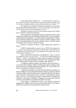 Como afirma Marco Aurélio Luz “... o homem político é aquele ca-
paz de gerir as paixões, e para tanto deve possuir um poder carismático, isto
é, o de gerir a erupção do afeto na forma do político, possuir a virtude...”29
          São ilustrativas as Histórias Florentinas de Maquiavel, como suges-
tão da boa gestão da paixão política: “é preciso aproveitar os períodos cal-
mos do rio para fazer represas e modificar seu curso.” 30
          Podemos nos referir aos PCN’S como represas que procuram estabe-
lecer o controle e a gestão da vida social.
          Outro aspecto que não podemos deixar de mencionar é sobre a força
imaginal que impulsiona a continuidade do poder político. A força imaginal,
caracterizada pelo imaginário, e as utopias próprias das populações tradicio-
nais da nação são capazes de estruturar e orientar a pulsão comunal, a razão
de ser e/ou organização da vida social, as alianças sociais, a visão de mundo,
as aspirações de uma época, o espírito do tempo.
          Passemos a explorar um pouco a força imaginal que constitui os
PCN’S.
          O MEC institucionaliza e anuncia que os PCN’S são capazes de:
“(...) oferecer aos professores brasileiros as informações necessárias para a
organização do processo de ensino aprendizagem e uma ajuda concreta pa-
ra sua prática cotidiana (...)” 31
          Outra característica destacada é a introdução de “valores e prática
da cidadania no dia a dia da escola.” 32 É em torno do desejo político de
formar o “cidadão”, da gestão das chefarias sobre esse desejo e da sujeição
voluntária ao narcisismo pedagógico dos PCN’S que introduziremos algu-
mas reflexões desenvolvidas em outros trabalhos sobre educação. 33
          A cidadania enquanto categoria sócio-política, deriva da palavra ci-
vitas que em latim significa cidade. O mundo greco-romano moldou o lega-
do de valores das sociedades modernas do Ocidente. De civitas também ori-
ginam-se as palavras civilização e civilizados.
          É importante sublinhar que a idéia de Estado-Nação que abriga a ca-
tegoria cidadão tem uma matriz absolutamente européia, que procura afirmar
a homogeneidade a partir da disputa entre a hegemonia de uma etnia sobre a
outra, que passa a caracterizar-se como “maioria”, considerando as demais
como “minorias”. Essa maioria que detém o Estado forma as chefarias que
controlam a burocracia, instituições e linguagens, leis, processos, tudo que
constitui a necessidade dos especialistas do poder de Estado.
          Nesta disputa o Estado-Nação institui o que podemos chamar de
graduação de cidadania, que tem no processo educacional um dos filtros e
dispositivos necessários à classificação dos sujeitos sociais.



62                                Revista da FAEEBA, Salvador, nº 12, jul./dez., 1999
 