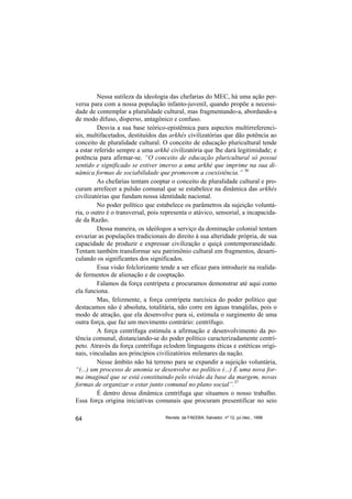 Nessa sutileza da ideologia das chefarias do MEC, há uma ação per-
versa para com a nossa população infanto-juvenil, quando propõe a necessi-
dade de contemplar a pluralidade cultural, mas fragmentando-a, abordando-a
de modo difuso, disperso, antagônico e confuso.
         Desvia a sua base teórico-epistêmica para aspectos multirreferenci-
ais, multifacetados, destituídos das arkhés civilizatórias que dão potência ao
conceito de pluralidade cultural. O conceito de educação pluricultural tende
a estar referido sempre a uma arkhé civilizatória que lhe dará legitimidade; e
potência para afirmar-se. “O conceito de educação pluricultural só possui
sentido e significado se estiver imerso a uma arkhé que imprime na sua di-
nâmica formas de sociabilidade que promovem a coexistência.” 36
         As chefarias tentam cooptar o conceito de pluralidade cultural e pro-
curam arrefecer a pulsão comunal que se estabelece na dinâmica das arkhés
civilizatórias que fundam nossa identidade nacional.
         No poder político que estabelece os parâmetros da sujeição voluntá-
ria, o outro é o transversal, pois representa o atávico, sensorial, a incapacida-
de da Razão.
         Dessa maneira, os ideólogos a serviço da dominação colonial tentam
esvaziar as populações tradicionais do direito à sua alteridade própria, de sua
capacidade de produzir e expressar civilização e quiçá contemporaneidade.
Tentam também transformar seu patrimônio cultural em fragmentos, desarti-
culando os significantes dos significados.
         Essa visão folclorizante tende a ser eficaz para introduzir na realida-
de fermentos de alienação e de cooptação.
         Falamos da força centrípeta e procuramos demonstrar até aqui como
ela funciona.
         Mas, felizmente, a força centrípeta narcísica do poder político que
destacamos não é absoluta, totalitária, não corre em águas tranqüilas, pois o
modo de atração, que ela desenvolve para si, estimula o surgimento de uma
outra força, que faz um movimento contrário: centrífugo.
         A força centrífuga estimula a afirmação e desenvolvimento da po-
tência comunal, distanciando-se do poder político caracterizadamente centrí-
peto. Através da força centrífuga eclodem linguagens éticas e estéticas origi-
nais, vinculadas aos princípios civilizatórios milenares da nação.
         Nesse âmbito não há terreno para se expandir a sujeição voluntária,
“(...) um processo de anomia se desenvolve no político (...) É uma nova for-
ma imaginal que se está constituindo pelo vivido da base da margem, novas
formas de organizar o estar junto comunal no plano social”.37
         É dentro dessa dinâmica centrífuga que situamos o nosso trabalho.
Essa força origina iniciativas comunais que procuram presentificar no seio

64                                  Revista da FAEEBA, Salvador, nº 12, jul./dez., 1999
 