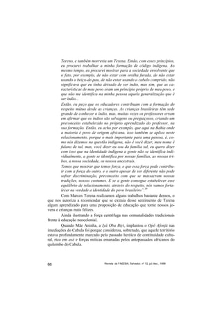 Tereno, e também morreria um Terena. Então, com esses princípios,
         eu procurei trabalhar a minha formação de código indígena. Ao
         mesmo tempo, eu procurei mostrar para a sociedade envolvente que
         o fato, por exemplo, de não estar com orelha furada, de não estar
         usando o beiço-de-pau, de não estar usando o cabelo comprido, não
         significava que eu tinha deixado de ser índio, mas sim, que as ca-
         racterísticas de meu povo eram um princípio próprio de meu povo, e
         que não me identifica na minha pessoa aquela generalização que é
         ser índio...
         Então, eu peço que os educadores contribuam com a formação do
         respeito mútuo desde as crianças. As crianças brasileiras têm sede
         grande de conhecer o índio, mas, muitas vezes os professores erram
         em afirmar que os índios são selvagens ou preguiçosos, criando um
         preconceito estabelecido no próprio aprendizado do professor, na
         sua formação. Então, eu acho por exemplo, que aqui na Bahia onde
         a maioria é povo de origem africana, isso também se aplica neste
         relacionamento, porque o mais importante para uma pessoa, é, co-
         mo nós dizemos na questão indígena, não é você dizer, meu nome é
         fulano de tal, mas, você dizer eu sou da família tal, eu quero dizer
         com isso que na identidade indígena a gente não se identifica indi-
         vidualmente, a gente se identifica por nossas famílias, as nossas tri-
         bos, a nossa sociedade, os nossos ancestrais.
         Temos que mostrar que temos força, e que essa força pode contribu-
         ir com a força do outro, e o outro apesar de ser diferente não pode
         sofrer discriminação, preconceito com que se massacram nossas
         tradições, nossos costumes. E se a gente consegue estabelecer esse
         equilíbrio de relacionamento, através do respeito, nós vamos forta-
         lecer na verdade a identidade do povo brasileiro”.39
         Com Marcos Terena realizamos alguns trabalhos bastante densos, o
que nos autoriza a recomendar que se extraia desse sentimento de Terena
algum aprendizado para uma proposição de educação que torne nossos jo-
vens e crianças mais felizes.
         Ainda ilustrando a força centrífuga nas comunalidades tradicionais
frente à educação neocolonial.
         Quando Mãe Aninha, a Iyá Oba Biyi, implantou o Opô Afonjá nas
imediações do Cabula foi porque considerou, sobretudo, que aquele território
estava profundamente marcado pelo passado heróico de continuidade cultu-
ral, rico em axé e forças míticas emanadas pelos antepassados africanos do
quilombo do Cabula.



66                                 Revista da FAEEBA, Salvador, nº 12, jul./dez., 1999
 