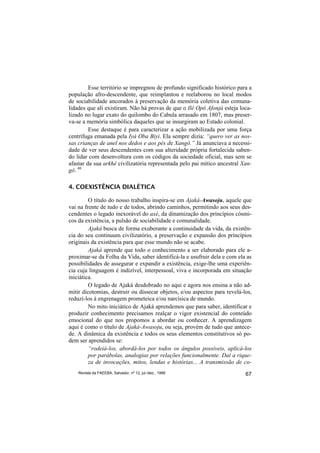 Esse território se impregnou de profundo significado histórico para a
população afro-descendente, que reimplantou e reelaborou no local modos
de sociabilidade ancorados à preservação da memória coletiva das comuna-
lidades que ali existiram. Não há provas de que o Ilê Opô Afonjá esteja loca-
lizado no lugar exato do quilombo do Cabula arrasado em 1807, mas preser-
va-se a memória simbólica daqueles que se insurgiram ao Estado colonial.
         Esse destaque é para caracterizar a ação mobilizada por uma força
centrífuga emanada pela Iyá Oba Biyi. Ela sempre dizia: “quero ver as nos-
sas crianças de anel nos dedos e aos pés de Xangô.” Já anunciava a necessi-
dade de ver seus descendentes com sua alteridade própria fortalecida saben-
do lidar com desenvoltura com os códigos da sociedade oficial, mas sem se
afastar da sua arkhé civilizatória representada pelo pai mítico ancestral Xan-
gô. 40

4. COEXISTÊNCIA DIALÉTICA

         O título do nosso trabalho inspira-se em Ajaká-Awasoju, aquele que
vai na frente de tudo e de todos, abrindo caminhos, permitindo aos seus des-
cendentes o legado inexorável do axé, da dinamização dos princípios cósmi-
cos da existência, a pulsão de sociabilidade e comunalidade.
         Ajaká busca de forma exuberante a continuidade da vida, da existên-
cia do seu continuum civilizatório, a preservação e expansão dos princípios
originais da existência para que esse mundo não se acabe.
         Ajaká aprende que todo o conhecimento a ser elaborado para ele a-
proximar-se da Folha da Vida, saber identificá-la e usufruir dela e com ela as
possibilidades de assegurar e expandir a existência, exige-lhe uma experiên-
cia cuja linguagem é indizível, interpessoal, viva e incorporada em situação
iniciática.
         O legado de Ajaká desdobrado no aqui e agora nos ensina a não ad-
mitir dicotomias, destruir ou dissecar objetos, e/ou aspectos para revelá-los,
reduzí-los à engrenagem prometeica e/ou narcísica de mundo.
         No mito iniciático de Ajaká aprendemos que para saber, identificar e
produzir conhecimento precisamos realçar o vigor existencial do conteúdo
emocional do que nos propomos a abordar ou conhecer. A aprendizagem
aqui é como o título de Ajaká-Awasoju, ou seja, provém de tudo que antece-
de. A dinâmica da existência e todos os seus elementos constitutivos só po-
dem ser aprendidos se:
         “rodeiá-los, abordá-los por todos os ângulos possíveis, aplicá-los
         por parábolas, analogias por relações funcionalmente. Daí a rique-
         za de invocações, mitos, lendas e histórias... A transmissão de co-
    Revista da FAEEBA, Salvador, nº 12, jul./dez., 1999                    67
 