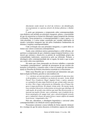 nhecimento sendo inicial, no nível da vivência e da identificação,
         necessariamente se expressa através de formas plásticas e dinâmi-
         cas.” 41
         É assim que projetamos a compreensão sobre contemporaneidade,
cuja dinâmica está atrelada aos princípios inaugurais, gênese, a ancestralida-
de que irá caracterizar as formas de elaboração espaço-temporal das distintas
civilizações. Nessa perspectiva, a contemporaneidade é o aqui e agora, o vi-
vido-concebido, é o nosso tempo constituído por variadas elaborações de
mundo e princípios inaugurais que são pólos irradiadores fundamentais de
distintas e originais contemporaneidades.
         Cada civilização tem seus princípios inaugurais, e a partir deles es-
trutura seus valores existenciais contemporâneos.
         Tendo como referência teórico-epistemológica a arkhé africana, ad-
quirimos a compreensão de que a dinâmica espaço-temporal histórica e exis-
tencial que estrutura e desenvolve as pulsões de sociabilidade própria das
comunalidades tradicionais, caracteriza-se pela sua infinitude. Portanto, a
abordagem sobre contemporaneidade não se esgota, há muito o que se pen-
sar e sentir sobre essa experiência.
         Há muito que vimos destacando em diversos trabalhos a expressão
“sociedades contemporâneas”, partindo do pressuposto de que existem ela-
borações civilizatórias e comunais sobre o estar no mundo que são transcen-
dentes às filosofias da História etnocêntrica assentada no evolucionismo.
         Sobre essas filosofias que se caracterizam por demonstrar uma gra-
dual evolução da História, percebe-se uma tendência de:
         “(...) declarar em tom messiânico a proximidade de uma nova épo-
         ca de grandeza a se estabelecer na nação de seu autor. Assim, desde
         Pascal, Vico, Condorcet, Hegel, Auguste Conte, e outros, anuncia-
         se a grandeza de uma etapa histórica de que seriam então seus por-
         ta-vozes. Ora o logos reincarnaria na Alemanha, ora a França che-
         gava à etapa positivista. Os demais viriam atrás. Do mesmo modo,
         essa estrutura discursiva evolucionista serviu para que ideólogos de
         cada nação, de acordo com critérios que mais lhes favorecessem, si-
         tuassem sua nação à frente, seja o arianismo, seja a tradição da no-
         breza monárquica de sangue azul, seja o desenvolvimento tecnoló-
         gico e industrial e houve até quem tivesse o maior edifício do mundo
         ou já tivesse ‘conquistado a lua’.” 42
         Para nós, educadores, a abordagem hegemônica e universal sobre
contemporaneidade é um obstáculo teórico-epistemológico.
         Procuramos estruturar o nosso trabalho de forma especial, destacan-
do o recalque de que há outros discursos civilizatórios capazes de conceber


68                                Revista da FAEEBA, Salvador, nº 12, jul./dez., 1999
 