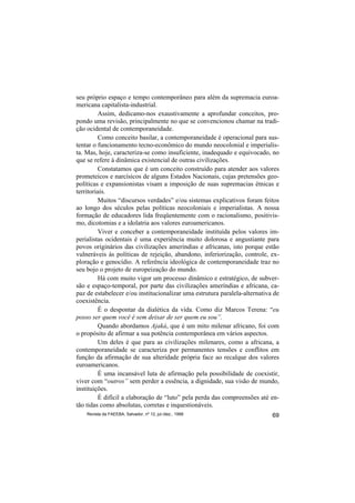 seu próprio espaço e tempo contemporâneo para além da supremacia euroa-
mericana capitalista-industrial.
         Assim, dedicamo-nos exaustivamente a aprofundar conceitos, pro-
pondo uma revisão, principalmente no que se convencionou chamar na tradi-
ção ocidental de contemporaneidade.
         Como conceito basilar, a contemporaneidade é operacional para sus-
tentar o funcionamento tecno-econômico do mundo neocolonial e imperialis-
ta. Mas, hoje, caracteriza-se como insuficiente, inadequado e equivocado, no
que se refere à dinâmica existencial de outras civilizações.
         Constatamos que é um conceito construído para atender aos valores
prometeicos e narcísicos de alguns Estados Nacionais, cujas pretensões geo-
políticas e expansionistas visam a imposição de suas supremacias étnicas e
territoriais.
         Muitos “discursos verdades” e/ou sistemas explicativos foram feitos
ao longo dos séculos pelas políticas neocoloniais e imperialistas. A nossa
formação de educadores lida freqüentemente com o racionalismo, positivis-
mo, dicotomias e a idolatria aos valores euroamericanos.
         Viver e conceber a contemporaneidade instituída pelos valores im-
perialistas ocidentais é uma experiência muito dolorosa e angustiante para
povos originários das civilizações ameríndias e africanas, isto porque estão
vulneráveis às políticas de rejeição, abandono, inferiorização, controle, ex-
ploração e genocídio. A referência ideológica de contemporaneidade traz no
seu bojo o projeto de europeização do mundo.
         Há com muito vigor um processo dinâmico e estratégico, de subver-
são e espaço-temporal, por parte das civilizações ameríndias e africana, ca-
paz de estabelecer e/ou institucionalizar uma estrutura paralela-alternativa de
coexistência.
         É o despontar da dialética da vida. Como diz Marcos Terena: “eu
posso ser quem você é sem deixar de ser quem eu sou”.
         Quando abordamos Ajaká, que é um mito milenar africano, foi com
o propósito de afirmar a sua potência contemporânea em vários aspectos.
         Um deles é que para as civilizações milenares, como a africana, a
contemporaneidade se caracteriza por permanentes tensões e conflitos em
função da afirmação de sua alteridade própria face ao recalque dos valores
euroamericanos.
         É uma incansável luta de afirmação pela possibilidade de coexistir,
viver com “outros” sem perder a essência, a dignidade, sua visão de mundo,
instituições.
         É difícil a elaboração de “luto” pela perda das compreensões até en-
tão tidas como absolutas, corretas e inquestionáveis.
    Revista da FAEEBA, Salvador, nº 12, jul./dez., 1999                     69
 