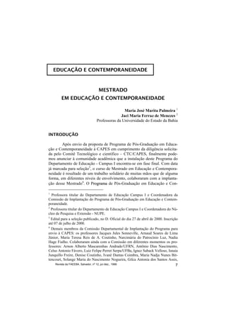 EDUCAÇÃO E CONTEMPORANEIDADE



                                 MESTRADO
        EM EDUCAÇÃO E CONTEMPORANEIDADE

                                                Maria José Marita Palmeira 1
                                              Jaci Maria Ferraz de Menezes 2
                                Professoras da Universidade do Estado da Bahia


INTRODUÇÃO

        Após envio da proposta de Programa de Pós-Graduação em Educa-
ção e Contemporaneidade à CAPES em cumprimento da diligência solicita-
da pelo Comitê Tecnológico e científico – CTC/CAPES, finalmente pode-
mos anunciar à comunidade acadêmica que a instalação deste Programa do
Departamento de Educação - Campus I encontra-se em fase final. Com data
já marcada para seleção3, o curso de Mestrado em Educação e Contempora-
neidade é resultado de um trabalho solidário de muitas mãos que de alguma
forma, em diferentes níveis de envolvimento, colaboraram com a implanta-
ção desse Mestrado4. O Programa de Pós-Graduação em Educação e Con-
                          r

1
  Professora titular do Departamento de Educação Campus I e Coordenadora da
Comissão de Implantação do Programa de Pós-Graduação em Educação e Contem-
poraneidade.
2
  Professora titular do Departamento de Educação Campus I e Coordenadora do Nú-
cleo de Pesquisa e Extensão - NUPE.
3
  Edital para a seleção publicado, no D. Oficial do dia 27 de abril de 2000. Inscrição
até 07 de julho de 2000.
4
  Demais membros da Comissão Departamental de Implantação do Programa para
envio à CAPES: os professores Jacques Jules Sonneville, Arnaud Soares de Lima
Júnior, Maria Teresa Reis de A. Coutinho, Narcimária do Patrocínio Luz, Nadia
Hage Fialho. Colaboraram ainda com a Comissão em diferentes momentos os pro-
fessores: Arnon Alberto Mascarenhas Andrade/UFRN, Antônio Dias Nascimento,
Celso Antonio Fávero, Luiz Felipe Perret Serpa/UFBa, Ignez Saback Velloso, Isnaia
                                                         ,
Junquillo Freire, Denise Coutinho, Ivanê Dantas Coimbra, Maria Nadja Nunes Bit-
tencourt, Solange Maria do Nascimento Nogueira, Gilca Antonia dos Santos Assis,
         ,
     Revista da FAEEBA, Salvador, nº 12, jul./dez., 1999                             7
 