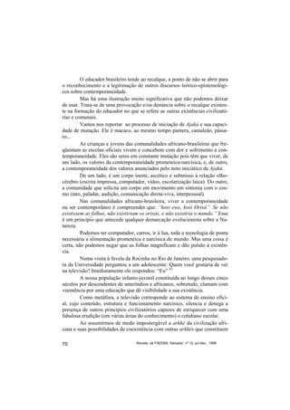 O educador brasileiro tende ao recalque, a ponto de não se abrir para
o reconhecimento e a legitimação de outros discursos teórico-epistemológi-
cos sobre contemporaneidade.
         Mas há uma ilustração muito significativa que não podemos deixar
de usar. Trata-se de uma provocação e/ou denúncia sobre o recalque existen-
te na formação do educador no que se refere as outras existências civilizató-
rias e comunais.
         Vamos nos reportar ao processo de iniciação de Ajaká e sua capaci-
dade de mutação. Ele é macaco, ao mesmo tempo pantera, camaleão, pássa-
ro...
         As crianças e jovens das comunalidades africano-brasileiras que fre-
qüentam as escolas oficiais vivem e concebem com dor e sofrimento a con-
temporaneidade. Eles são seres em constante mutação pois têm que viver, de
um lado, os valores da contemporaneidade prometeica-narcísica, e, de outro,
a contemporaneidade dos valores anunciados pelo mito iniciático de Ajaká.
         De um lado, é um corpo inerte, ascético e submisso à relação olho-
cérebro (escrita impressa, computador, vídeo, escolarização laica). Do outro,
a comunidade que solicita um corpo em movimento em sintonia com o cos-
mo (tato, paladar, audição, comunicação direta-viva, interpessoal).
         Nas comunalidades africano-brasileira, viver a contemporaneidade
ou ser contemporâneo é compreender que: “kosi ewe, kosi Orixá”. Se não
existissem as folhas, não existiriam os orixás, e não existiria o mundo.” Esse
é um princípio que antecede qualquer demarcação evolucionista sobre a Na-
tureza.
         Podemos ter computador, carros, ir à lua, toda a tecnologia de ponta
necessária a alimentação prometeica e narcísica de mundo. Mas uma coisa é
certa, não podemos negar que as folhas magnificam e dão pulsão à existên-
cia.
         Numa visita à favela da Rocinha no Rio de Janeiro, uma pesquisado-
ra da Universidade perguntou a um adolescente: Quem você gostaria de ver
na televisão? Imediatamente ele respondeu: “Eu” 43
         A nossa população infanto-juvenil constituída ao longo desses cinco
séculos por descendentes de ameríndios e africanos, sobretudo, clamam com
veemência por uma educação que dê visibilidade a sua existência.
         Como metáfora, a televisão corresponde ao sistema de ensino ofici-
al, cujo conteúdo, estrutura e funcionamento narcísico, silencia e denega a
presença de outros princípios civilizatórios capazes de enriquecer com uma
fabulosa erudição (em várias áreas do conhecimento) o cotidiano escolar.
         Ao assumirmos de modo impostergável a arkhé da civilização afri-
cana e suas possibilidades de coexistência com outras arkhés que constituem

70                                Revista da FAEEBA, Salvador, nº 12, jul./dez., 1999
 