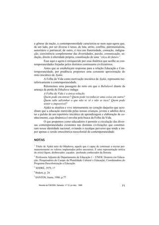 a gênese da nação, a contemporaneidade caracteriza-se num aqui-agora que,
de um lado, por ser diverso é tenso, de luta, atrito, conflito, patrimonialista,
autoritário e patriarcal; de outro, é rico em fraternidade, comoção, indigna-
ção, coexistência complementar das diversidades, paixão, comunicação, se-
dução, direito à alteridade própria, constituição de uma “etica do futuro”.
         Esse aqui e agora é enriquecido por essa dialética que acolhe as con-
temporaneidades forjadas pelos distintos continuums civilizatórios.
         Antes que se estabeleçam respostas para a relação Educação e Con-
temporaneidade, por prudência propomos uma constante aproximação do
mito iniciático de Ajaká.
         A Folha da Vida como motivação iniciática de Ajaká, representa me-
taforicamente a contemporaneidade.
         Retomemos uma passagem do mito em que o Babalawô diante da
ameaça da perda de Oduduwa indaga:
         A Folha da Vida é a única solução.
         Quem pode encontrar? Quem pode reconhecer uma coisa em outra?
         Quem sabe adivinhar o que não se vê e não se toca? Quem pode
         sentir o impossível?
         Ajaká se atualiza e vive intensamente no coração daqueles que acre-
ditam que a educação merecida pelas nossas crianças, jovens e adultos deve
ter a pulsão de um repertório iniciático de aprendizagem e elaboração de co-
nhecimento, cuja dinâmica é envolta pela busca da Folha da Vida.
         O que propomos como educadores é permitir a circulação das diver-
sas contemporaneidades existentes nas distintas civilizações que constituí-
ram nossa identidade nacional, evitando o recalque perverso que tende a im-
por apenas a versão etnocêntrica neocolonial de contemporaneidade.

NOTAS
1
 Título de Ajaká neto de Oduduwa, aquele que é capaz de continuar a recriar per-
manentemente os valores implantados pelos ancestrais. É uma representação mítica
do orixá Ogum, desbravador, caçador, profundo conhecedor da floresta.
2
 Professora Adjunta do Departamento de Educação I – UNEB. Doutora em Educa-
ção; Pesquisadora do Campo da Pluralidade Cultural e Educação; Coordenadora do
Programa Descolonização e Educação.
3
    SODRÉ, 1979, 17
4
    Ibidem, p. 24
5
    SANTOS, Juana, 1986, p.77

       Revista da FAEEBA, Salvador, nº 12, jul./dez., 1999                   71
 