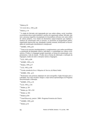 6
    Ibidem p.54
7
    Cf. LUZ, M.A., 1993, p.40
8
    Ibidem, p. 18
9
  A cidade de Salvador está impregnada por essa ordem urbana, social, tecnológi-
ca,econômica desse modo totalitário e ascético de organização urbana. Salvador, que
tem a presença magnífica da população de descendência africana com outra ordem
de valores próprios, vê-se diante de dissimetrias espaço-temporais que impõem a
ausência de comunicação entre as pessoas, os ascetismos na programação gráfica,
organização rigorosa das ruas, denegando a pulsão comunal, arrefecendo as necessi-
dades de comunicação interdinâmica e interpessoal.
10
     SODRÉ, 1999, p.28
11
   Trata-se de conceitos interdependentes e complementares, pois ambos possibilitam
a constituição da identidade coletiva, individual e a continuidade aos valores civili-
zatórios. O ethos é a linguagem grupal enunciada, as formas de comunicação, com-
portamentos, visão de mundo. O eidos são as formas de elaboração e realização da
linguagem, modos de sentir e introjetar valores e linguagens.
12
     LUZ, 1995, p.260
13
     SODRÉ, 1999, p. 56
14
     Ibidem, 1999, p.57
15
     LUZ, 1992, p.108
16
     Versão extraída do livro A Máquina de Narciso, de Muniz Sodré.
17
     SODRÉ, 1996. p.23
18
  Realizamos uma primeira adaptação do auto-coreográfico Ajaká Iniciação para a
Liberdade. Esse mito iniciático integra o corpo teórico-epistemológico do Programa
Descolonização e Educação.
19
     SODRÉ, 1978, p. 29
20
     LUZ, 1995, p. 281
21
     Ibidem, p. 281
22
     Ibidem, ps. 282 e 283
23
     Ibidem. p. 284
24
     Ibidem p.284
25
     Canal Discovery, janeiro / 2000 - Programa Fronteiras da Ciência
26
     SODRÉ, 1999, p.48
27
     Ibidem, p.52


72                                      Revista da FAEEBA, Salvador, nº 12, jul./dez., 1999
 