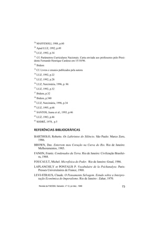 28
     MAFFESOLI, 1988, p.60
29
     Apud LUZ, 1992, p.49
30
     LUZ, 1992, p.34
31
  Cf. Parâmetros Curriculares Nacionais. Carta enviada aos professores pelo Presi-
dente Fernando Henrique Cardoso em 15/10/96.
32
     Ibidem
33
     Cf. Livros e ensaios publicados pela autora
34
     LUZ, 1992, p.22
35
     LUZ, 1992, p.28
36
     LUZ, Narcimária, 1996, p. 86
37
     LUZ, 1992, p.32
37
     Ibidem, p.32
38
     Ibidem, p.340
39
     LUZ, Narcimária, 1996, p.34
40
     LUZ, 1995, p.68
41
     SANTOS, Juana et al., 1993, p.46
42
     LUZ, 1983, p.46
43
     SODRÉ, 1978, p.5


REFERÊNCIAS BIBLIOGRÁFICAS

BARTHOLO, Roberto. Os Labirintos do Silêncio. São Paulo: Marco Zero,
  1986.
BROWN, Dee. Enterrem meu Coração na Curva do Rio. Rio de Janeiro:
  Melhoramentos, 1985.
FANON, Frantz. Condenados da Terra. Rio de Janeiro: Civilização Brasilei-
  ra, 1968.
FOUCAULT, Michel. Microfísica do Poder. Rio de Janeiro: Graal, 1986.
LAPLANCHE,Y et PONTALIS P. Vocabulaire de la Psichanalyse. Paris:
  Presses Universitaires de France, 1968.
LEVI-STRAUS, Claude. O Pensamento Selvagem. Estudo sobre a Interpre-
  tação Econômica do Imperalismo. Rio de Janeiro : Zahar, 1970.

       Revista da FAEEBA, Salvador, nº 12, jul./dez., 1999                     73
 