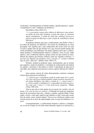 insuficiente, simultaneamente revelador/velador, operado/operativo, signiti-
vo/significativo e não “verdadeiro em definitivo”.
         Para Bohm e Peat (1989:151):
         “(...) a percepção começa pela colheita de diferenças como primei-
         ros dados da visão [dos sentidos], a partir das quais se constróem
         depois semelhanças. A ordem da visão [dos sentidos] processa-se
         pela percepção de diferenças e pela criação de semelhanças dessas
         diferenças”.
         Já podemos destacar aqui que o conhecimento, para Bohm e Peat, é
da ordem da dinâmica, da diferença e da criação de semelhanças na nossa
percepção. Isso significa que o que conhecemos não existe como tal, uma
vez que é sempre mais do que dizemos ser e que, fora do mundo mental, não
existe semelhança, mas diferenças. Ou ainda, podemos dizer que o conheci-
mento humano é simultaneamente objetivo e subjetivo, uma vez que, sendo
objetivo, não é totalmente objetivo, porque somos nós que criamos as seme-
lhanças dos objetos que dizemos conhecer, tudo isso segundo a máxima: “o
que quer que digamos que qualquer coisa é, ela não o é – porque é também
algo de mais e diferente.” (Bohm e Peat, 1989:177)
         Portanto, também já podemos supor, minimamente, que as normas
que regulam o modo de produção e circulação de conhecimento não podem
ser rígidas e uniformes e não podem se referir à reprodução de algo que já
está dado, mas implicam num processo criativo, gênese diferencial e históri-
ca.
         Esses autores, através de várias demonstrações, remetem a natureza
criativa desse processo à inteligência:
         “(...) palavra que é actualmente usada de modo muito livre e gené-
         rico, mas cuja força original podemos ainda encontrar um pouco na
         raiz latina intelligere, que tinha o sentido de << colocar entre>>
         (...) Neste sentido, a inteligência é a capacidade da mente de perce-
         ber o que está <<entre>> e criar assim novas categorias.” (Bohm
         e Peat, 1989:154)
         Note-se que não se trata apenas de percepção dos sentidos, mas da
mente, e de criar em meio ao existente. A formação na mente de categorias,
através do movimento entre atos , seleção e coleção, segundo Bohm e Peat,
supõe criação e uma ação signitiva que também se liga a uma ação social,
fora da mente, como veremos depois. Tal processo inteligente implica uma
transformação já no nível da representação, uma vez que sua dinâmica é cri-
ativa.
         Consequentemente, o conhecimento humano é relativo à inteligên-
cia, ao ato de criação, de um lado numa dimensão signitiva ou discursiva e,


76                                Revista da FAEEBA, Salvador, nº 12, jul./dez., 1999
 