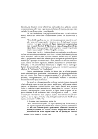 de outro, na dimensão social e histórica, implicando aí as ações do homem
sobre as coisas e sobre tudo o que existe, incluindo ele mesmo, nas suas mais
variadas formas de expressão e manifestação.
         De fato, em Bohm e Peat já podemos inferir tanto a criatividade do
mundo mental que condiciona o conhecimento quanto seu vínculo com o
social:
         “Sem dúvida aquilo a que nos referimos [mudanças na ordem soci-
         al] é uma espécie de jogo livre tanto no nível do individual como no
         coletivo, e em que a mente não fique rigidamente comprometida
         num conjunto limitado de hipóteses ou seja colhida pela confusão
         e jogo falso. E deste jogo livre pode emergir o verdadeiro potencial
         criativo da sociedade” (1989:150) (grifos nossos).
         Noutra parte ele dirá: “toda acção de categorização [criação men-
tal] encontra-se inseparavelmente associada à percepção-comunicação que
opera dentro do contexto geral de cada estrutura dinâmica social” (1989:
155). Aqui podemos considerar também que a inteligência opera num plano
mental que é perceptivo-comunicativo e num plano social ao qual está asso-
ciado, criando em ambos algo novo, portanto, produzindo ou operando trans-
formações. É esta característica mental que se amplia com as tecnologias
digitais de comunicação e informação, as quais, por esse motivo, podemos
adjetivar de “inteligentes” ou “intelectuais”.
         Dessas considerações, retiradas de Bohm, para a reflexão propria-
mente epistemológica, guardemos a idéia-valor de que a percepção humana
deve ser criativa num contexto sempre em mutação, o que nos leva a com-
preender, consequentemente, que o conhecimento humano se caracteriza
fundamentalmente pela criatividade.
         Em geral, na cultura ocidental e moderna, o conhecimento humano é
relativo à razão ou ao racional que, com o positivismo e a lógica cartesiana,
passou a se identificar, exclusivamente, com a lógica formal. Mas, segundo
Bohm, a razão é relativa à compreensão e à expressão da “estrutura” no pen-
samento e na linguagem e, neste processo, a lógica formal é apenas um as-
pecto limitador de um movimento mais vasto e global da razão: “(...) pode-
se dizer que o movimento mais largo da razão é basicamente um acto per-
ceptivo, e que a lógica formal é uma abstração relativamente fixada desse
mesmo movimento” (1989:194).
         E, de modo mais contundente ainda, diz:
         “Mas este manter-se firme [da lógica formal] tem de encontrar o
         seu lugar adequado no contexto mais vasto do fluir da razão intuiti-
         va. Só neste contexto pode o pensamento tornar-se o veículo da
         percepção criativa. Na verdade, quando há jogo livre da mente, o
         pensamento tem a sua origem última em tais percepções e desdo-
    Revista da FAEEBA, Salvador, nº 12, jul./dez., 1999                   77
 
