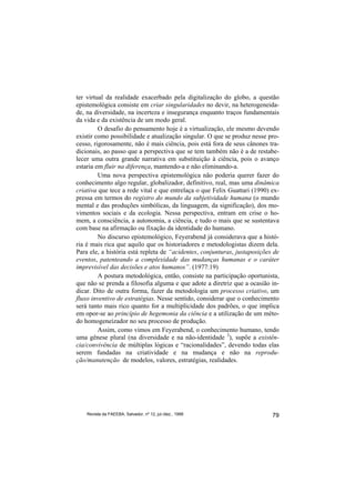 ter virtual da realidade exacerbado pela digitalização do globo, a questão
epistemológica consiste em criar singularidades no devir, na heterogeneida-
de, na diversidade, na incerteza e insegurança enquanto traços fundamentais
da vida e da existência de um modo geral.
         O desafio do pensamento hoje é a virtualização, ele mesmo devendo
existir como possibilidade e atualização singular. O que se produz nesse pro-
cesso, rigorosamente, não é mais ciência, pois está fora de seus cânones tra-
dicionais, ao passo que a perspectiva que se tem também não é a de restabe-
lecer uma outra grande narrativa em substituição à ciência, pois o avanço
estaria em fluir na diferença, mantendo-a e não eliminando-a.
         Uma nova perspectiva epistemológica não poderia querer fazer do
conhecimento algo regular, globalizador, definitivo, real, mas uma dinâmica
criativa que tece a rede vital e que entrelaça o que Felix Guattari (1990) ex-
pressa em termos do registro do mundo da subjetividade humana (o mundo
mental e das produções simbólicas, da linguagem, da significação), dos mo-
vimentos sociais e da ecologia. Nessa perspectiva, entram em crise o ho-
mem, a consciência, a autonomia, a ciência, e tudo o mais que se sustentava
com base na afirmação ou fixação da identidade do humano.
         No discurso epistemológico, Feyerabend já considerava que a histó-
ria é mais rica que aquilo que os historiadores e metodologistas dizem dela.
Para ele, a história está repleta de “acidentes, conjunturas, justaposições de
eventos, patenteando a complexidade das mudanças humanas e o caráter
imprevisível das decisões e atos humanos”. (1977:19)
         A postura metodológica, então, consiste na participação oportunista,
que não se prenda a filosofia alguma e que adote a diretriz que a ocasião in-
dicar. Dito de outra forma, fazer da metodologia um processo criativo, um
fluxo inventivo de estratégias. Nesse sentido, considerar que o conhecimento
será tanto mais rico quanto for a multiplicidade dos padrões, o que implica
em opor-se ao princípio de hegemonia da ciência e a utilização de um méto-
do homogeneizador no seu processo de produção.
         Assim, como vimos em Feyerabend, o conhecimento humano, tendo
uma gênese plural (na diversidade e na não-identidade 3), supõe a existên-
cia/convivência de múltiplas lógicas e “racionalidades”, devendo todas elas
serem fundadas na criatividade e na mudança e não na reprodu-
ção/manutenção de modelos, valores, estratégias, realidades.




    Revista da FAEEBA, Salvador, nº 12, jul./dez., 1999                    79
 