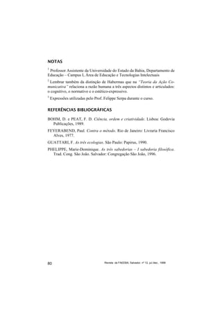 NOTAS
1
 Professor Assistente da Universidade do Estado da Bahia, Departamento de
Educação – Campus I, Área de Educação e Tecnologias Intelectuais
2
 Lembrar também da distinção de Habermas que na “Teoria da Ação Co-
municativa” relaciona a razão humana a três aspectos distintos e articulados:
o cognitivo, o normativo e o estético-expressivo.
3
    Expressões utilizadas pelo Prof. Felippe Serpa durante o curso.

REFERÊNCIAS BIBLIOGRÁFICAS

BOHM, D. e PEAT, F. D. Ciência, ordem e criatividade. Lisboa: Godovia
  Publicações, 1989.
FEYERABEND, Paul. Contra o método. Rio de Janeiro: Livraria Francisco
  Alves, 1977.
GUATTARI, F. As três ecologias. São Paulo: Papirus, 1990.
PHELIPPE, Marie-Dominique. As três sabedorias – I sabedoria filosófica.
  Trad. Cong. São João. Salvador: Congregação São João, 1996.




80                                   Revista da FAEEBA, Salvador, nº 12, jul./dez., 1999
 
