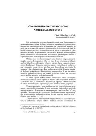 COMPROMISSO DO EDUCADOR COM
                        A SOCIEDADE DO FUTURO

                                                          Flávia Obino Corrêa Werle
                                                            Professora da UNISINOS ∗

         Este texto analisa as características do mundo atual fundantes de re-
presentações da sociedade do futuro na qual os educadores deveriam respon-
der com um trabalho educativo de qualidade que contemplasse a prática da
participação, o desenvolvimento do pensamento reflexivo e da capacidade de
dúvida e indagação, uso e desenvolvimento de novas tecnologias e da com-
preensão profunda da permanência da educação. Conclui indicando pistas
para o administrador escolar criativo, praticante da aprendizagem contínua e
capaz de envolver nesta proposta toda a comunidade escolar.
         O título deste trabalho aponta para uma dimensão mágica, de adivi-
nhação, como se fosse possível olhar por meio de um prisma de cristal pelo
qual se vislumbrasse não apenas o futuro, mas em frente a ele, os compro-
missos do educador. De alguma maneira, sugere a curiosidade de conhecer o
que está oculto, o que está por vir. Traz uma dimensão de antecipação da
educação e das relações sociais. Traz também a suposição de que a socieda-
de do futuro será diferente. Há neste título uma suposição de que haverá um
tempo da sociedade do futuro, que para ele haverá um ritmo, e que o presen-
te será desfeito, alterado, modificado amanhã.
         Se somos capazes de falar sobre a sociedade do futuro e o compro-
misso que devemos e somos capazes de discutir sobre a sociedade do futuro
e, em frente a ela, o compromisso do educador, é porque sobre a sociedade
do futuro elaboramos uma representação, uma estrutura mental, cognitiva.
         Uma representação é uma realidade que tem características de se re-
portar a outros objetos dotados de uma existência independente podendo
portanto aparecer e desenvolver-se na sua ausência – daí o prefixo “re” pre-
sentação. “A representação cognitiva é a função que nos põe ‘na presença’
dos acontecimentos, independentemente da sua presença atual ou real”.
(Nuttin, apud Barbier, 1993:35).
         A representação, e neste sentido a representação da sociedade do fu-
turo, se fundamenta e adquire sentido a partir da constante consideração de

∗
 Professora do Programa de Pós-Graduação em Educação da UNISINOS e Diretora
de Pós-Graduação da UNISINOS.

    Revista da FAEEBA, Salvador, nº 12, jul./dez., 1999                          81
 