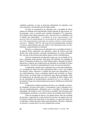 condições concretas, ou seja, os processos intelectuais nos reportam a um
real construído e reconstruído pela atividade mental.
         Se falar no compromisso do educador com a sociedade do futuro
implica em elaborar uma representação mental figurada de algo ausente, ca-
be perguntar, como se constrói este conteúdo antecipativo? As representa-
ções mantêm uma relação específica com o real mas não se confundem com
os objetos que representam. “A produção de novas representações é um
processo ativo de transformação ou reconstrução de representações anteri-
ores. Esta representação é tanto mais rica quanto o forem as representações
anteriores.” (Barbier, 1993:41). Há como que um entrelaçamento cumulati-
vo entre as representações que, não sendo o real, funcionam como sua sim-
bolização, esquematização ou abstração.
         Discutir os compromissos do educador com a sociedade do futuro é,
de alguma forma, representar esse educador a partir de cenários que hoje
podem estar sendo pontuais, causando estranhamento em certas comunida-
des, mas que já são presença para alguns grupos sociais contemporâneos.
         Falar do compromisso do educador sugere que, na sociedade do fu-
turo, o educador estará presente. Mas quem será educador na sociedade do
futuro? O educador do futuro já o é hoje? Quem educa o educador do futuro?
Questionar a respeito dos compromissos do educador na sociedade do futuro
é pré-formá-lo, constituí-lo antecipadamente como um universal desejável.
         Compromisso significa que o educador que se está representando pa-
ra a sociedade do futuro terá uma interferência sobre o real, o que implica
nos desejos, afetos, interesses e vontade dos atores que representam a si e
aos relacionamentos sociais e produção material que ocorrerão no futuro.
Dessa forma, um desejo pode se transformar num objeto perseguido. Falar
do compromisso do educador para com a sociedade do futuro implica num
ato de antecipação de acontecimentos suscetíveis de vir a se realizar, e o
pressuposto de que esta representação possa exercer influência no desenrolar
de tais ações.
         Compromisso significa promessa de trato a ser cumprido, envolven-
do obrigação, um pacto entre partes. O pressuposto é que o educador tem e
terá um comprometimento, obrigações com a sociedade. O educador está
empenhado, arriscando-se com e em frente à sociedade. Não há espaço para
a desobrigação, acautelar-se ou omitir-se diante da sociedade atual ou futura.
         Falar da sociedade do futuro é, de alguma forma, falar da sociedade
do presente, é representá-la, é pré-construí-la com base em aspectos do real.
É construir cenários dos quais hoje se tem indícios, os quais não estão uni-
versalizados e diante dos quais muitos questionamentos, dúvidas e mudanças
se colocam e os quais têm a ver com a proposta das escolas.


82                                Revista da FAEEBA, Salvador, nº 12, jul./dez., 1999
 