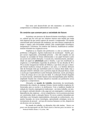 Este texto será desenvolvido em três momentos: os cenários, os
compromissos e a liderança administrativa nas escolas.

Os cenários que acenam para a sociedade do futuro

         Assistimos um processo de desenvolvimento tecnológico, econômi-
co, cultural que faz com que nos sintamos imersos num mundo que muda
mais depressa do que somos capazes de assumir e compreender. Um mundo
caracterizado pela aceleração das mudanças, por uma intensa compressão de
tempo e espaço, pela diversidade cultural, pela complexidade tecnológica,
inseguranças e incertezas. Os cenários são instáveis, modificam-se constan-
temente trazendo-nos exigências novas.
         Ampliam-se as funções dos professores e a eles se colocam novos
problemas e obrigações. Agentes tradicionais de socialização – família, gru-
pos sociais organizados, comunidade próxima –, têm sido exigidos em sua
inserção na sociedade de formas diferenciadas e seu papel formativo junto
aos jovens tem sofrido alterações. A escola tem, sistematicamente, desempe-
nhado um papel de substituição junto à família, o que tem modificado as
exigências e as habilidades requeridas do professor. Se nas décadas de 40 e
50 as escolas inauguravam Jardins de Infância, o que fazia com que a educa-
ção formal recebesse crianças de quatro a seis anos, e as famílias abrissem
mão da formação total que mantinham junto às crianças desta idade, hoje a
educação infantil é definida como a primeira etapa da educação básica, tendo
a escola que responsabilizar-se pela formação intelectual, social, psicológica
e física da criança até os seis anos de idade. É a educação formal chegando
ao recém-nascido, substituindo funções antes desempenhadas pelas famílias,
ampliando funções dos sistemas educativos trazendo aos professores novas
exigências e compromissos.
         Alterações no mundo do trabalho, decorrentes da terceirização,
diminuição das relações de emprego formais, trazem também exigências di-
ferenciadas para as escolas e os professores. Com a tendência mundial de
redução de vínculos empregatícios tradicionais - um único trabalho, em tem-
po integral, realizado durante o dia, pago por um empregador e realizado nas
dependências das empresas -, novas competências e novas posturas precisam
ser constituídas desde a educação básica. Os novos cenários demandam por
indivíduos com formação empreendedora, alicerçada no conhecimento, ocu-
pações baseadas em novas tecnologias, apresentando estratégias novas de
recrutamento de pessoal – serviços de recursos humanos on-line, disponíveis
em diversos sites na internet.
         No mundo do trabalho, as alterações têm sido muitas, “dentro em
pouco um desempregado em São Paulo usará a Internet para encontrar va-
    Revista da FAEEBA, Salvador, nº 12, jul./dez., 1999                    83
 