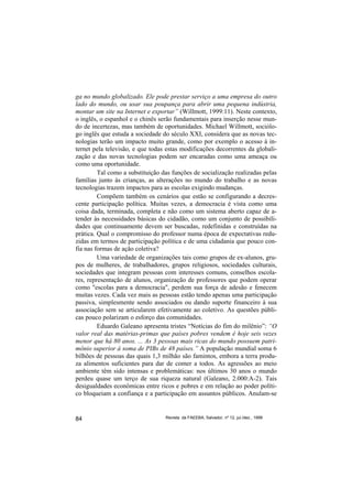 ga no mundo globalizado. Ele pode prestar serviço a uma empresa do outro
lado do mundo, ou usar sua poupança para abrir uma pequena indústria,
montar um site na Internet e exportar” (Willmott, 1999:11). Neste contexto,
o inglês, o espanhol e o chinês serão fundamentais para inserção nesse mun-
do de incertezas, mas também de oportunidades. Michael Willmott, sociólo-
go inglês que estuda a sociedade do século XXI, considera que as novas tec-
nologias terão um impacto muito grande, como por exemplo o acesso à in-
ternet pela televisão, e que todas estas modificações decorrentes da globali-
zação e das novas tecnologias podem ser encaradas como uma ameaça ou
como uma oportunidade.
         Tal como a substituição das funções de socialização realizadas pelas
famílias junto às crianças, as alterações no mundo do trabalho e as novas
tecnologias trazem impactos para as escolas exigindo mudanças.
         Compõem também os cenários que estão se configurando a decres-
cente participação política. Muitas vezes, a democracia é vista como uma
coisa dada, terminada, completa e não como um sistema aberto capaz de a-
tender às necessidades básicas do cidadão, como um conjunto de possibili-
dades que continuamente devem ser buscadas, redefinidas e construídas na
prática. Qual o compromisso do professor numa época de expectativas redu-
zidas em termos de participação política e de uma cidadania que pouco con-
fia nas formas de ação coletiva?
         Uma variedade de organizações tais como grupos de ex-alunos, gru-
pos de mulheres, de trabalhadores, grupos religiosos, sociedades culturais,
sociedades que integram pessoas com interesses comuns, conselhos escola-
res, representação de alunos, organização de professores que podem operar
como "escolas para a democracia", perdem sua força de adesão e fenecem
muitas vezes. Cada vez mais as pessoas estão tendo apenas uma participação
passiva, simplesmente sendo associados ou dando suporte financeiro à sua
associação sem se articularem efetivamente ao coletivo. As questões públi-
cas pouco polarizam o esforço das comunidades.
         Eduardo Galeano apresenta tristes “Notícias do fim do milênio”: “O
valor real das matérias-primas que países pobres vendem é hoje seis vezes
menor que há 80 anos. ... As 3 pessoas mais ricas do mundo possuem patri-
mônio superior à soma de PIBs de 48 países.” A população mundial soma 6
bilhões de pessoas das quais 1,3 milhão são famintos, embora a terra produ-
za alimentos suficientes para dar de comer a todos. As agressões ao meio
ambiente têm sido intensas e problemáticas: nos últimos 30 anos o mundo
perdeu quase um terço de sua riqueza natural (Galeano, 2.000:A-2). Tais
desigualdades econômicas entre ricos e pobres e em relação ao poder políti-
co bloqueiam a confiança e a participação em assuntos públicos. Anulam-se


84                                Revista da FAEEBA, Salvador, nº 12, jul./dez., 1999
 
