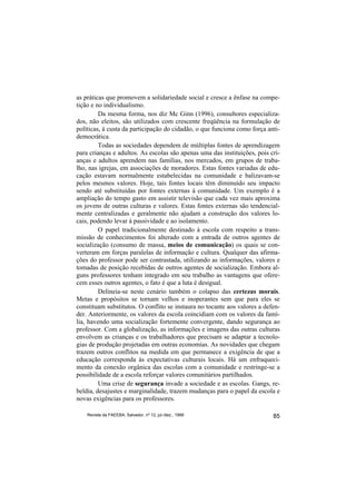 as práticas que promovem a solidariedade social e cresce a ênfase na compe-
tição e no individualismo.
         Da mesma forma, nos diz Mc Ginn (1996), consultores especializa-
dos, não eleitos, são utilizados com crescente freqüência na formulação de
políticas, à custa da participação do cidadão, o que funciona como força anti-
democrática.
         Todas as sociedades dependem de múltiplas fontes de aprendizagem
para crianças e adultos. As escolas são apenas uma das instituições, pois cri-
anças e adultos aprendem nas famílias, nos mercados, em grupos de traba-
lho, nas igrejas, em associações de moradores. Estas fontes variadas de edu-
cação estavam normalmente estabelecidas na comunidade e balizavam-se
pelos mesmos valores. Hoje, tais fontes locais têm diminuído seu impacto
sendo até substituídas por fontes externas à comunidade. Um exemplo é a
ampliação do tempo gasto em assistir televisão que cada vez mais aproxima
os jovens de outras culturas e valores. Estas fontes externas são tendencial-
mente centralizadas e geralmente não ajudam a construção dos valores lo-
cais, podendo levar à passividade e ao isolamento.
         O papel tradicionalmente destinado à escola com respeito a trans-
missão de conhecimentos foi alterado com a entrada de outros agentes de
socialização (consumo de massa, meios de comunicação) os quais se con-
verteram em forças paralelas de informação e cultura. Qualquer das afirma-
ções do professor pode ser contrastada, utilizando as informações, valores e
tomadas de posição recebidas de outros agentes de socialização. Embora al-
guns professores tenham integrado em seu trabalho as vantagens que ofere-
cem esses outros agentes, o fato é que a luta é desigual.
         Delineia-se neste cenário também o colapso das certezas morais.
Metas e propósitos se tornam velhos e inoperantes sem que para eles se
constituam substitutos. O conflito se instaura no tocante aos valores a defen-
der. Anteriormente, os valores da escola coincidiam com os valores da famí-
lia, havendo uma socialização fortemente convergente, dando segurança ao
professor. Com a globalização, as informações e imagens das outras culturas
envolvem as crianças e os trabalhadores que precisam se adaptar a tecnolo-
gias de produção projetadas em outras economias. As novidades que chegam
trazem outros conflitos na medida em que permanece a exigência de que a
educação corresponda às expectativas culturais locais. Há um enfraqueci-
mento da conexão orgânica das escolas com a comunidade e restringe-se a
possibilidade de a escola reforçar valores comunitários partilhados.
         Uma crise de segurança invade a sociedade e as escolas. Gangs, re-
beldia, desajustes e marginalidade, trazem mudanças para o papel da escola e
novas exigências para os professores.

    Revista da FAEEBA, Salvador, nº 12, jul./dez., 1999                    85
 