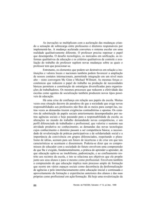 As inovações se multiplicam com a aceleração das mudanças crian-
do a sensação de sobrecarga entre professores e diretores responsáveis por
implementá-las. A mudança acelerada converteu o sistema escolar em uma
realidade qualitativamente diferente. O professor precisa repensar o papel
que desempenha. O desafio tecnológico, os mercados em unificação, as re-
formas qualitativas da educação e os critérios qualitativos de controle e ava-
liação do trabalho do professor supõem novas mudanças sobre as quais o
professor tem que posicionar-se.
         Entretanto, os elementos que podem ser destrutivos em relação a ins-
tituições e valores locais e nacionais também podem favorecer a ampliação
de nossos contatos internacionais, permitindo integração em um nível mais
alto – nisto convergem Mc Ginn e Michael Willmott. As mesmas forças e-
conômicas que reduzem o papel do trabalho na produção de necessidades
básicas permitem a constituição de estratégias diversificadas para organiza-
ções de trabalhadores. Os mesmos processos que reduzem a efetividade das
escolas como agentes de socialização também produzem novos tipos possí-
veis de educação.
         Há uma crise de confiança em relação aos papéis da escola. Muitas
vezes essa situação decorre do paradoxo de que a sociedade que exige novas
responsabilidades aos professores não lhes dá os meios para cumpri-las, ou-
tras vezes as demandas trazem exigências contraditórias e opostas. Os cená-
rios de substituição de papéis sociais anteriormente desempenhados por ou-
tras agências sociais e hoje passando para a responsabilidade da escola; as
alterações no mundo do trabalho demandando novas competências, e um
perfil diferenciado de trabalhador e profissional, que valorize e sustente sua
atividade produtiva no conhecimento; as demandas das novas tecnologias
cujos conhecimento e domínio passam a ser competência básica; a necessi-
dade de revalorização de práticas participativas e de solidariedade social e a
importância da convivência em grupos diferenciados, respeitando o plura-
lismo de idéias, acenam para um futuro de incertezas e de crise em que tais
características se acentuem e disseminem. Poderia-se dizer que os compro-
missos do educador com a sociedade do futuro envolvem uma compreensão
de que lhe é exigido, fundamentalmente, a prática do aprender a aprender, de
que educação opõe-se ao imobilismo, padronização, e ao confinamento res-
trito aos recintos da escola, e isto se relaciona aos objetivos que ele propõe
junto aos seus alunos e para si mesmo como profissional. Envolvem também
a compreensão de que educação implica num processo amplo de formação
que ocorre em vários espaços sociais como decorrência da desformalização
de agências e pelo interrelacionamento entre educação inicial e continuada e
aproveitamento da formação e experiências anteriores dos alunos e das suas
próprias como profissional em ação/formação. Há hoje uma revalorização da


86                                Revista da FAEEBA, Salvador, nº 12, jul./dez., 1999
 