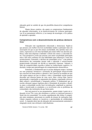 educação geral no sentido de que ela possibilita desenvolver competências
básicas.
         Diante desses cenários, são quatro os compromissos fundamentais
do educador relacionados: a) ao desenvolvimento de vivências participati-
vas; b) ao pensamento reflexivo; c) ao manejo da tecnologia; e d) à prática
do aprender a aprender.

Compromisso com o desenvolvimento de práticas democrá-
ticas 1

         Educação está seguidamente relacionada a democracia. Supõe-se
que pessoas com melhor nível de escolaridade tendem a participar mais em
associações do que as que têm menos escolaridade, têm opiniões mais coe-
rentes, expressam-se com mais facilidade para tentar influir nas decisões pú-
blicas, estão mais dispostas a defender o direito dos outros e a discordar de-
les. Essa perspectiva avalia que pessoas com maior escolaridade participam
mais e têm mais confiança em suas habilidades para influenciar o rumo dos
acontecimentos. Entretanto, o declínio da comunidade cívica 2 e das práticas
democráticas são constatadas mesmo onde a educação é extensivamente
proporcionada colocando em dúvida as suposições expressas. Ademais, a
febre de competitividade exacerba a ênfase no conhecimento cognitivo, re-
duzindo o tempo para aprendizagens de comportamentos democráticos.
         Entretanto, é fundamental que as escolas dediquem tempo e incluam
em suas propostas formativas a promoção da participação desenvolvendo
tais conceitos de forma prática e operativa. Isto é possível na medida em que
elas sejam espaços em que os alunos e toda a comunidade escolar possam
discordar sem silenciar pontos de vista, ouvir, falar e deixar falar, intervir
apresentando e respeitando os argumentos dos demais, respeitando a diversi-
dade cultural e possibilitando a integração política. É fundamental que as
escolas ofereçam espaços legítimos para a formulação de posições e desafi-
os, para a comunidade escolar fazer reivindicações, ampliando as oportuni-
dades e incentivando os estudantes a se envolverem com os problemas da
comunidade e das instituições de que fazem parte.
         Isto será possível se nos perguntarmos: quanto tempo é gasto em e-
ducação cívica? Por vezes não ensinamos a colocar os interesses pessoais à
frente dos da comunidade? As escolas seguidamente dão ênfase à competi-
ção entre estudantes, pressionam no sentido do alcance de realizações indi-
viduais enquanto reduzem os incentivos e oportunidades de solidariedade
social.. A expansão deste tipo de educação não necessariamente aumentará a
integração social, mas reforçará o individualismo.

    Revista da FAEEBA, Salvador, nº 12, jul./dez., 1999                    87
 