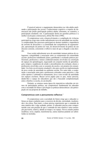 É possível antever o engajamento democrático na vida adulta anali-
sando a participação dos jovens. Conhecimento cognitivo a respeito de de-
mocracia não prediz participação política adulta; entretanto, ao contrário, a
participação estudantil, sim. A participação direta em questões políticas é a
melhor escola para a democracia, afirma Mc Ginn (1996).
         O compromisso com o desenvolvimento e a ampliação de vivências
participativas exige uma versão radicalmente nova de autoridade nas escolas.
A complexidade dos processos participativos destaca também a importância
da corrente de discussões e a centralidade das competências de argumenta-
ção, apresentação de pontos de vista, do desenvolvimento da prática de um
discurso coerente, consistente e reflexivo mais do que a chegada a uma deci-
são.
         Essa versão radicalmente nova de autoridade instaura práticas de co-
leguismo, colegialidade e associação entre os componentes da comunidade
escolar: professores trabalhando juntos, partilhando e avaliando práticas pro-
fissionais, professores e alunos colaborativamente envolvidos na construção
de espaços de aprendizagem, negociando em conjunto tarefas de aprendiza-
gem, tempos e seqüências de estudo e procedimentos de avaliação; alunos e
professores envolvidos com os assuntos da escola e em projetos da comuni-
dade. Um forte envolvimento estudantil e dos pais auxilia na implementação
da nova versão de autoridade no ambiente escolar. Por outro lado, a coope-
ração e associação entre pais e professores colocados como parceiros, e não
como opostos e cobrando-se mutuamente, leva a esta revisão da autoridade
nos espaços escolares. Buscar novos papéis para os pais, maior parceria,
dando-lhes o espaço de educadores que são e buscando complementação
entre a família e a escola, eis um desafio.
         Portanto, se estamos numa época de expectativas reduzidas em ter-
mos de participação política, um compromisso fundamental do educador
com a sociedade do futuro é privilegiar as práticas democráticas e de partici-
pação em sua proposta de trabalho.

Compromisso com o pensamento reflexivo                         3



        O compromisso com a sociedade do futuro exige que o educador o-
fereça ao aluno condições para o exercício da dúvida, curiosidade, insubmis-
são e da crítica. Para tanto, o aluno precisa experienciar que o conteúdo de
uma matéria não é algo acabado, pronto. O educador precisa estar compro-
metido com esta posição de que o conteúdo de uma matéria é uma constru-
ção provisória, relativa, datada no tempo e no espaço. Novos estudos podem
modificar, rever, ampliar, transformá-las, outras matérias poderão ser substi-
tuídas ou incluídas.

88                                Revista da FAEEBA, Salvador, nº 12, jul./dez., 1999
 