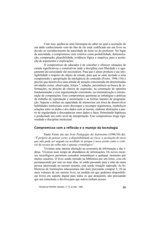 Com isso, quebra-se uma hierarquia de saber na qual a aceitação de
um dado conhecimento vem do fato de ele estar codificado em um livro ou
devido ao reconhecimento da autoridade do texto ou do professor. No lugar
da autoridade, o compromisso com critérios como probabilidade, demonstra-
ção, comparação, plausibilidade, evidência lógica e empírica, para a aceita-
ção de argumentos e explicações.
         O compromisso do educador é de conceber e oferecer situações de
estudo significativas e construtivas onde a disciplina com liberdade e o agu-
çamento da curiosidade são necessários. Para que o aluno produza a sua inte-
ligibilidade a respeito do objeto de estudo, para que se sinta incitado a uma
compreensão e apropriação da inteligência do conteúdo (Freire, 1996:134) é
preciso que desenvolva uma atitude de atenção concentrada em determinadas
atividades como: observação, leitura 4, redação, persistência na busca de in-
formações, na procura de clareza de expressão, na construção de opiniões
fundamentadas e com argumentação consistente, na sistematização e estrutu-
ração de comparações. Esse compromisso questiona as estratégias e práticas
de trabalho de reprodução e assimilação e as formas lineares de programa-
ção. Superar a ênfase na capacidade de memorizar em troca de desenvolver
habilidades intelectuais como decompor e recompor argumentos, estabelecer
relações entre os dados e dos dados com as teorias, elaborar abstrações a par-
tir de regularidade e discrepâncias entre dados e fatos, formulando hipóteses
e produzindo um certo nível de interpretação. Este compromisso exige rigo-
rosidade e disciplina intelectual.

Compromisso com a reflexão e o manejo da tecnologia

         Paulo Freire em seu livro Pedagogia da Autonomia (1996:39) diz:
“É próprio do pensar certo, a disponibilidade ao risco, a aceitação do novo
que não pode ser negado ou acolhido só porque é novo assim como o crité-
rio da recusa do velho não é apenas cronológico”.
         Vivemos uma intensa alteração na economia da informação e das i-
déias. Vivemos num tempo de abundância de informações. Os novos recur-
sos tecnológicos permitem consultas instantâneas a qualquer momento por
muitos usuários. O livro sendo retirado na biblioteca por um leitor, com ele
permanecendo por sete ou mais dias, só então passando para a mão de outra
pessoa interessada no mesmo assunto, está sendo situação superada. As bi-
bliotecas de instituições educacionais não mais precisarão comprar 5, 10 ou
mais volumes de um mesmo livro, na medida em que podemos disponibili-
zar livros em suporte digital para todos os que desejarem, não precisando
que um consulente o devolva para que outros tenham acesso.

    Revista da FAEEBA, Salvador, nº 12, jul./dez., 1999                    89
 