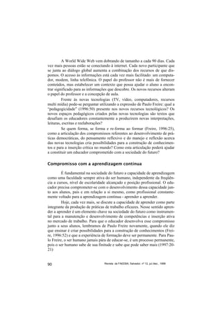 A World Wide Web vem dobrando de tamanho a cada 90 dias. Cada
vez mais pessoas estão se conectando à internet. Cada novo participante que
se junta ao diálogo global aumenta a combinação dos recursos de que dis-
pomos. O acesso às informações está cada vez mais facilitado: um computa-
dor, modem, linha telefônica. O papel do professor não é mais de fornecer
conteúdos, mas estabelecer um contexto que possa ajudar o aluno a encon-
trar significado para as informações que descobre. Os novos recursos alteram
o papel do professor e a concepção de aula.
         Frente às novas tecnologias (TV, vídeo, computadores, recursos
multi mídia) pode-se perguntar utilizando a expressão de Paulo Freire: qual a
“pedagogicidade” (1996:50) presente nos novos recursos tecnológicos? Os
novos espaços pedagógicos criados pelas novas tecnologias são textos que
desafiam os educadores constantemente a produzirem novas interpretações,
leituras, escritas e reelaborações?
         Se quem forma, se forma e re-forma ao formar (Freire, 1996:25),
como a articulação dos compromissos referentes ao desenvolvimento de prá-
ticas democráticas, do pensamento reflexivo e do manejo e reflexão acerca
das novas tecnologias cria possibilidades para a construção de conhecimen-
tos e para a inserção crítica no mundo? Como esta articulação poderá ajudar
a constituir um educador comprometido com a sociedade do futuro?

Compromisso com a aprendizagem contínua

         É fundamental na sociedade do futuro a capacidade de aprendizagem
como uma faculdade sempre ativa do ser humano, independente da freqüên-
cia a cursos, nível de escolaridade alcançado e posição profissional. O edu-
cador precisa comprometer-se com o desenvolvimento dessa capacidade jun-
to aos alunos, pais e em relação a si mesmo, como profissional constante-
mente voltado para a aprendizagem contínua - aprender a aprender.
         Hoje, cada vez mais, se discute a capacidade de aprender como parte
integrante da produção de práticas de trabalho eficazes. Nesse sentido apren-
der a aprender é um elemento chave na sociedade do futuro como instrumen-
tal para a manutenção e desenvolvimento de competências e inserção ativa
no mercado de trabalho. Para que o educador desenvolva esse compromisso
junto a seus alunos, lembramos de Paulo Freire novamente, quando ele diz
que ensinar é criar possibilidades para a construção de conhecimentos (Frei-
re, 1996:52) e que a experiência de formação deve ser permanente. Para Pau-
lo Freire, o ser humano jamais pára de educar-se, é um processo permanente,
pois o ser humano sabe de sua finitude e sabe que pode saber mais (1997:20-
21)


90                                Revista da FAEEBA, Salvador, nº 12, jul./dez., 1999
 